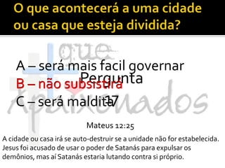 O que acontecerá a uma cidade ou casa que esteja dividida?A – será mais facil governarB – não subsistiráC – será malditaPergunta 17B – não subsistiráMateus 12:25A cidade ou casa irá se auto-destruir se a unidade não for estabelecida. Jesus foi acusado de usar o poder de Satanás para expulsar os demônios, mas aí Satanás estaria lutando contra si próprio.