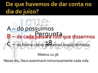 De que havemos de dar conta no dia do juízo?A – do possuímosB – de cada palavra fútil que dissermosC – da forma como gastamos nosso dinheiroPergunta 18B – de cada palavra fútil que dissermosMateus 12:36Nesse dia, Deus examinará minuciosamente cada vida.