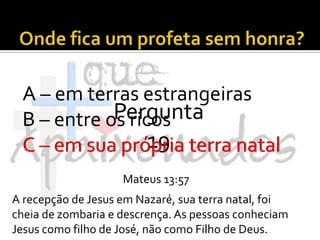 Onde fica um profeta sem honra?A – em terras estrangeirasB – entre os ricosC – em sua própria terra natalPergunta 19C – em sua própria terra natalMateus 13:57A recepção de Jesus em Nazaré, sua terra natal, foi cheia de zombaria e descrença. As pessoas conheciam Jesus como filho de José, não como Filho de Deus.