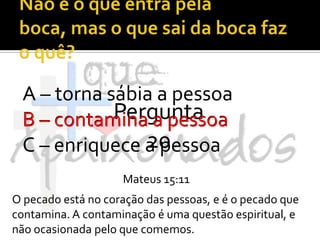 Não é o que entra pela boca, mas o que sai da boca faz o quê?A – torna sábia a pessoaB – contamina a pessoaC – enriquece a pessoaPergunta 20B – contamina a pessoaMateus 15:11O pecado está no coração das pessoas, e é o pecado que contamina. A contaminação é uma questão espiritual, e não ocasionada pelo que comemos.