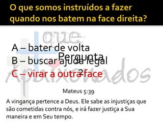 O que somos instruídos a fazer quando nos batem na face direita?A – bater de voltaB – buscar ajuda legalC – virar a outra facePergunta 2C – virar a outra faceMateus 5:39A vingança pertence a Deus. Ele sabe as injustiças que são cometidas contra nós, e irá fazer justiça a Sua maneira e em Seu tempo.