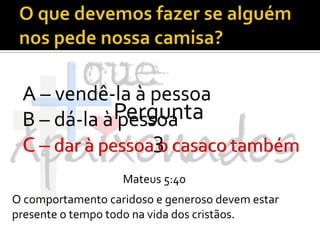 O que devemos fazer se alguém nos pede nossa camisa?A – vendê-la à pessoaB – dá-la à pessoaC – dar à pessoa o casaco tambémPergunta 3C – dar à pessoa o casaco tambémMateus 5:40O comportamento caridoso e generoso devem estar presente o tempo todo na vida dos cristãos.