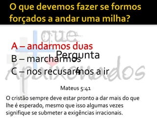 O que devemos fazer se formos forçados a andar uma milha?A – andarmos duasB – marcharmosC – nos recusarmos a irA – andarmos duasPergunta 4Mateus 5:41O cristão sempre deve estar pronto a dar mais do que lhe é esperado, mesmo que isso algumas vezes signifique se submeter a exigências irracionais.