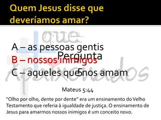 Quem Jesus disse que deveríamos amar?A – as pessoas gentisB – nossos inimigosC – aqueles que nos amamPergunta 5B – nossos inimigosMateus 5:44“Olho por olho, dente por dente” era um ensinamento do Velho Testamento que referia à igualdade de justiça. O ensinamento de Jesus para amarmos nossos inimigos é um conceito novo.