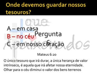 Onde devemos guardar nossos tesouros?A – em casaB – no céuC – em nosso coraçãoPergunta 6B – no céuMateus 6:20O único tesouro que irá durar, a única herança de valor intrínseco, é aquela que irá afetar nossa eternidade. Olhar para o céu diminui o valor dos bens terrenos