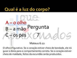 Qual é a luz do corpo?A – o olhoB – a mãoC – os pésA – o olhoPergunta 7Mateus 6:22O olho é figurativo. Se o coração estiver cheio de bondade, ele irá guiar o dono para o comportamento correto. Se o coração estiver cheio de maldade, feitos da escuridão serão produzidos.