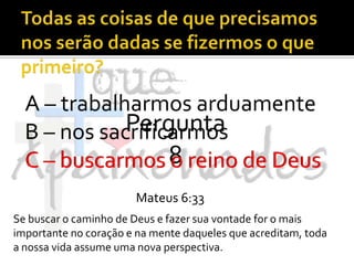 Todas as coisas de que precisamos nos serão dadas se fizermos o que primeiro?A – trabalharmos arduamenteB – nos sacrificarmosC – buscarmos o reino de DeusPergunta 8C – buscarmos o reino de DeusMateus 6:33Se buscar o caminho de Deus e fazer sua vontade for o mais importante no coração e na mente daqueles que acreditam, toda a nossa vida assume uma nova perspectiva.