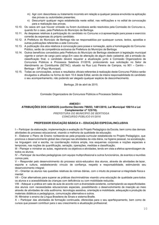  
 
m) Agir com descortesia ou tratamento incorreto em relação a qualquer pessoa envolvida na aplicação                           
das provas ou autoridades presentes; 
n) Descumprir qualquer regra estabelecida neste edital, nas retificações e no edital de convocação                         
para a realização das provas. 
10.10. Os casos em que houver omissão ou forem duvidosos serão resolvidos pela Comissão do Concurso e,                               
quando for o caso, pela Prefeitura do Município de Bertioga. 
10.11. As despesas relativas à participação do candidato no Concurso e à apresentação para posse e exercício                               
correrão às expensas do próprio candidato. 
10.12. A Prefeitura do Município de Bertioga não se responsabiliza por quaisquer cursos, textos, apostilas e                             
outras publicações referentes a este Concurso. 
10.13. A publicação dos atos relativos à convocação para posse e nomeação, após a homologação do Concurso                               
Público, serão de competência exclusiva da Prefeitura do Município de Bertioga. 
10.14. Outros benefícios concedidos pela Prefeitura do Município de Bertioga obedecem à legislação municipal                         
vigente e variam de cargo para cargo.Em caso de alteração de algum dado cadastral, até a emissão da                                   
classificação final, o candidato deverá requerer a atualização junto à Comissão Organizadora de                         
Concursos Públicos e Processos Seletivos 01/2016, protocolando sua solicitação no Setor de                       
Atendimento ao Contribuinte (SETAC), situado na Rua Luiz Pereira de Campos, no 901 – Centro ­                               
Bertioga – SP (Paço Municipal). 
10.15. Todas as convocações, avisos e resultados oficiais referentes à realização deste Concurso Público serão                           
divulgados e afixados na forma do item 10.4 deste Edital, sendo de inteira responsabilidade do candidato                               
o seu acompanhamento, não podendo ser alegado qualquer espécie de desconhecimento. 
 
Bertioga, 29 de abril de 2015. 
 
 
Comissão Organizadora de Concursos Públicos e Processos Seletivos 
 
 
ANEXO I 
ATRIBUIÇÕES DOS CARGOS (conforme Decreto 798/03, 1481/2010, Lei Municipal 106/14 e Lei 
Complementar nº 123/16). 
PREFEITURA DO MUNICÍPIO DE BERTIOGA  
CONCURSO PÚBLICO 01/2016 
 
PROFESSOR EDUCAÇÃO BÁSICA II – EDUCAÇÃO ESPECIAL/INCLUSIVA 
 
I – Participar da elaboração, implementação e avaliação do Projeto Pedagógico da Escola, bem como das demais                                 
atividades do processo educacional, visando a melhoria da qualidade da educação; 
II ­ Elaborar o Plano de Ensino norteando­se pela proposta curricular estabelecida no Projeto Pedagógico, que                               
promova o desenvolvimento global das crianças nas atividades da vida diária, na higiene pessoal, na socialização,                               
na linguagem oral e escrita, na coordenação motora ampla, nos esquemas corporais e noções espaciais e                               
temporais, nas noções de quantificação, seriação, operações, medidas e classificação; 
III ­ Planejar e ministrar as aulas, registrando os objetivos e atividades, tendo em vista a efetiva aprendizagem de                                     
todos os alunos; 
IV – Participar de reuniões pedagógicas com equipe multiprofissional e outros funcionários, de eventos e reuniões                               
comos pais; 
V – Responder pelo desenvolvimento do processo sócio­educativo dos alunos, através de atividades de lazer,                             
esporte e cultura, estabelecendo vínculo de confiança, respeito e responsabilidade, estimulando seu                       
desenvolvimento integral; 
VI – Orientar os alunos nas questões relativas às rotinas diárias, com o intuito de preservar a integridade física e                                       
mental; 
VII – Criar alternativas para superar as práticas discriminatórias visando uma educação de qualidade para todos                               
os alunos e a acessibilidade às crianças com deficiência ou com mobilidade reduzida; 
VIII ­ Adequar a prática em sala de aula de acordo com a diversidade existente, contemplando as especificidades                                   
dos alunos com necessidades educacionais especiais, possibilitando o desenvolvimento de inserção ao meio                         
através de atividades de vida autônoma, tecnologia assistiva, orientação e mobilidade, adequação e produção de                             
materiais didáticos e pedagógicos, comunicação alternativa e outros. 
IX­ Ministrar o ensino da Língua Brasileira de Sinais e sistema Braille. 
X – Participar das atividades de formação continuada, oferecidas para o seu aperfeiçoamento, bem como de                               
cursos que possam contribuir para o seu crescimento e atualização profissional; 
10 
 
 