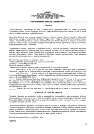  
 
 
 
ANEXO II 
PROGRAMAS DAS PROVAS 
PREFEITURA DO MUNICÍPIO DE BERTIOGA 
CONCURSO PÚBLICO 01/2016 
 
CONHECIMENTOS BÁSICOS E ESPECIFICOS 
 
CUIDADOR 
 
Língua Portuguesa: Interpretação de Texto; Ortografia oficial; Acentuação gráfica; As classes gramaticais;                       
Concordância verbal e nominal; Pronomes: emprego e colocação e Regência nominal e verbal; Noções da norma                               
culta da língua portuguesa na modalidade escrita.  
 
Matemática: Conjunto dos números naturais, inteiros e racionais relativos (formas decimal e fracionária):                         
propriedades, operações e problemas; Grandezas Proporcionais ­ Regra de três simples; Porcentagem e juro                           
simples – Resolvendo problemas; Sistema Monetário Brasileiro; Sistema Decimal de Medidas: comprimento,                       
superfície, volume, massa, capacidade e tempo (transformação de unidades e problemas); Figuras Geométricas                         
Planas: perímetros e áreas ­ problemas.  
 
Conhecimentos histórico, geográfico e atualidades sobre o município de Bertioga: Localização geográfica;                       
Aspectos socioeconômicos; Aspectos fisiográficos; Geologia; Recursos hídricos: História: História do município,                     
da emancipação até os dias atuais; Principais fatos históricos ocorridos no município. Política: História política do                               
município; Emancipação política; Poder Executivo Municipal; Gestões administrativas; Poder Legislativo                   
Municipal. Conteúdo disponível em: ​www.bertioga.sp.gov.br​. 
 
Conhecimentos específicos: de Legislação e afins: 
Lei Federal 8069/90 ­ Estatuto da Criança e do Adolescente ­ ECA. 
Constituição Federal (Artigos 205 à 214).  
Noções de Primeiros Socorros;  
Lei Municipal nº 129/1995 – Estatuto dos Funcionários Públicos Municipais de Bertioga;  
_______. Resolução nº 4, de 2 de outubro de 2009.Institui Diretrizes Operacionais para o Atendimento                             
Educacional Especializado na Educação Básica, modalidade Educação Especial. Brasília: MEC/CNE/CEB, 2009. 
_______. Nota Técnica nº 11, de 7 de maio de 2010. Orientações para a institucionalização da Oferta do                                   
Atendimento Educacional Especializado – AEE em Salas de Recursos Multifuncionais, implantadas nas escolas                         
regulares. Brasília: SEESP/GAB, 2010. 
_______. Ministério da Educação. Secretaria da Educação Especial. Decreto nº 7.611, de 18 de novembro de                               
2011.Dispõe sobre a educação especial, o atendimento educacional especializado e dá outras providências.  
DISCHINGER, M.; ELY, Vera Helena Moro Bins; BORGES, Monna Michelle Faleiros da Cunha. Manual de                             
acessibilidade espacial para escola: o direito à escola acessível. Brasília: Ministério da Educação, Secretaria de                             
Educação Especial, 2009.  
_________. LEI DE DIRETRIZES E BASES DA EDUCAÇÃO NACIONAL ­ Nº 9394 De 20 De Dezembro De 1996. 
 
PROFESSOR DE PRIMEIRA INFANCIA 
 
Português:­ Questões que possibilitem avaliar a capacidade de Interpretação de texto, envolvendo de forma                           
contextualizada, conhecimento da norma culta na modalidade escrita do idioma e aplicação da Ortografia oficial;                             
Acentuação gráfica; Pontuação; Classes gramaticais; Concordância verbal e nominal; Pronomes: emprego e                       
colocação e Regência nominal e verbal. 
 
Conhecimentos histórico, geográfico e atualidades sobre o município de Bertioga: Caracterização domunicípio:                       
Localização geográfica; Aspectos socioeconômicos; Aspectos fisiográficos; Geologia; Recursos hídricos: História:                   
História do município, da emancipação até os dias atuais; Principais fatos históricos ocorridos no município.                             
Política: História política do município; Emancipação política; Poder Executivo Municipal; Gestões administrativas;                       
Poder Legislativo Municipal. Conteúdo disponível em: ​www.bertioga.sp.gov.br​. 
 
Conhecimentos específicos: de Legislação e afins: 
 
FEDERAL  
12 
 
 