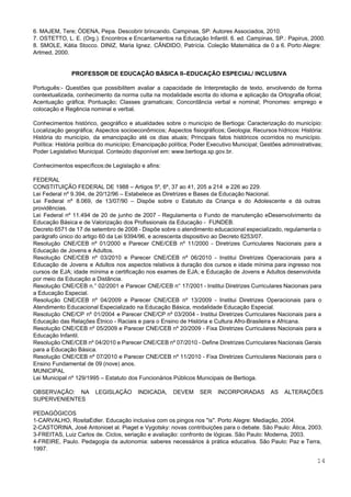  
 
6. MAJEM, Tere; ÒDENA, Pepa. Descobrir brincando. Campinas, SP: Autores Associados, 2010. 
7. OSTETTO, L. E. (Org.). Encontros e Encantamentos na Educação Infantil. 6. ed. Campinas, SP.: Papirus, 2000. 
8. SMOLE, Kátia Stocco. DINIZ, Maria Ignez. CÂNDIDO, Patrícia. Coleção Matemática de 0 a 6. Porto Alegre:                                 
Artmed, 2000. 
 
 
PROFESSOR DE EDUCAÇÃO BÁSICA II–EDUCAÇÃO ESPECIAL/ INCLUSIVA 
 
Português:­ Questões que possibilitem avaliar a capacidade de Interpretação de texto, envolvendo de forma                           
contextualizada, conhecimento da norma culta na modalidade escrita do idioma e aplicação da Ortografia oficial;                             
Acentuação gráfica; Pontuação; Classes gramaticais; Concordância verbal e nominal; Pronomes: emprego e                       
colocação e Regência nominal e verbal. 
 
Conhecimentos histórico, geográfico e atualidades sobre o município de Bertioga: Caracterização do município:                         
Localização geográfica; Aspectos socioeconômicos; Aspectos fisiográficos; Geologia; Recursos hídricos: História:                   
História do município, da emancipação até os dias atuais; Principais fatos históricos ocorridos no município.                             
Política: História política do município; Emancipação política; Poder Executivo Municipal; Gestões administrativas;                       
Poder Legislativo Municipal. Conteúdo disponível em: ​www.bertioga.sp.gov.br​. 
 
Conhecimentos específicos:de Legislação e afins: 
 
FEDERAL  
CONSTITUIÇÃO FEDERAL DE 1988 – Artigos 5º, 6º, 37 ao 41, 205 a 214  e 226 ao 229. 
Lei Federal nº 9.394, de 20/12/96 – Estabelece as Diretrizes e Bases da Educação Nacional. 
Lei Federal nº 8.069, de 13/07/90 – Dispõe sobre o Estatuto da Criança e do Adolescente e dá outras                                     
providências. 
Lei Federal nº 11.494 de 20 de junho de 2007 ­ Regulamenta o Fundo de manutenção eDesenvolvimento da                                   
Educação Básica e de Valorização dos Profissionais da Educação ­  FUNDEB. 
Decreto 6571 de 17 de setembro de 2008 ­ Dispõe sobre o atendimento educacional especializado, regulamenta o                                 
parágrafo único do artigo 60 da Lei 9394/96, e acrescenta dispositivo ao Decreto 6253/07. 
Resolução CNE/CEB nº 01/2000 e Parecer CNE/CEB nº 11/2000 ­ Diretrizes Curriculares Nacionais para a                             
Educação de Jovens e Adultos. 
Resolução CNE/CEB nº 03/2010 e Parecer CNE/CEB nº 06/2010 ­ Institui Diretrizes Operacionais para a                             
Educação de Jovens e Adultos nos aspectos relativos à duração dos cursos e idade mínima para ingresso nos                                   
cursos de EJA; idade mínima e certificação nos exames de EJA; e Educação de Jovens e Adultos desenvolvida                                   
por meio da Educação a Distância. 
Resolução CNE/CEB n.° 02/2001 e Parecer CNE/CEB n° 17/2001 ­ Institui Diretrizes Curriculares Nacionais para                             
a Educação Especial. 
Resolução CNE/CEB nº 04/2009 e Parecer CNE/CEB nº 13/2009 ­ Institui Diretrizes Operacionais para o                             
Atendimento Educacional Especializado na Educação Básica, modalidade Educação Especial. 
Resolução CNE/CP nº 01/2004 e Parecer CNE/CP nº 03/2004 ­ Institui Diretrizes Curriculares Nacionais para a                               
Educação das Relações Étnico ­ Raciais e para o Ensino de História e Cultura Afro­Brasileira e Africana. 
Resolução CNE/CEB nº 05/2009 e Parecer CNE/CEB nº 20/2009 ­ Fixa Diretrizes Curriculares Nacionais para a                               
Educação Infantil. 
Resolução CNE/CEB nº 04/2010 e Parecer CNE/CEB nº 07/2010 ­ Define Diretrizes Curriculares Nacionais Gerais                             
para a Educação Básica. 
Resolução CNE/CEB nº 07/2010 e Parecer CNE/CEB nº 11/2010 ­ Fixa Diretrizes Curriculares Nacionais para o                               
Ensino Fundamental de 09 (nove) anos. 
MUNICIPAL 
Lei Municipal nº 129/1995 – Estatuto dos Funcionários Públicos Municipais de Bertioga. 
 
OBSERVAÇÃO: NA LEGISLAÇÃO INDICADA, DEVEM SER INCORPORADAS AS ALTERAÇÕES                 
SUPERVENIENTES 
 
PEDAGÓGICOS 
1­CARVALHO, RositaEdler. Educação inclusiva com os pingos nos "is". Porto Alegre: Mediação, 2004. 
2­CASTORINA, José Antonioet al. Piaget e Vygotsky: novas contribuições para o debate. São Paulo: Ática, 2003. 
3­FREITAS, Luiz Carlos de. Ciclos, seriação e avaliação: confronto de lógicas. São Paulo: Moderna, 2003. 
4­FREIRE, Paulo. Pedagogia da autonomia: saberes necessários à prática educativa. São Paulo: Paz e Terra,                             
1997. 
14 
 
 