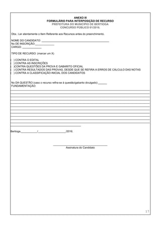  
 
 
ANEXO III 
FORMULÁRIO PARA INTERPOSIÇÃO DE RECURSO 
PREFEITURA DO MUNICÍPIO DE BERTIOGA 
CONCURSO PÚBLICO 01/2016. 
 
 Obs.: Ler atentamente o Item Referente aos Recursos antes do preenchimento. 
 
 NOME DO CANDIDATO: ______________________________________________  
 No DE INSCRIÇÃO:_____________ 
 CARGO: _____________ 
 
 TIPO DE RECURSO: (marcar um X) 
 
(   ) CONTRA O EDITAL 
(   ) CONTRA AS INSCRIÇÕES 
(   )CONTRA QUESTÕES DA PROVA E GABARITO OFICIAL 
(   ) CONTRA RESULTADOS DAS PROVAS, DESDE QUE SE REFIRA A ERROS DE CÁLCULO DAS NOTAS 
(   ) CONTRA A CLASSIFICAÇÃO INICIAL DOS CANDIDATOS 
 
 
 No DA QUESTÃO (caso o recurso refira­se à questão/gabarito divulgado) ______ 
 FUNDAMENTAÇÃO: 
_______________________________________________________________________________________________
_______________________________________________________________________________________________
_______________________________________________________________________________________________
_______________________________________________________________________________________________
_______________________________________________________________________________________________
_______________________________________________________________________________________________
_______________________________________________________________________________________________
_______________________________________________________________________________________________
_______________________________________________________________________________________________
_______________________________________________________________________________________________
_______________________________________________________________________________________________
________________________________________________ 
 
Bertioga,___________/___________________/2016. 
 
 
 
_____________________________________ 
Assinatura do Candidato 
 
 
 
 
 
 
17 
 
 