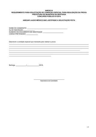 
 
 
ANEXO IV 
REQUERIMENTO PARA SOLICITAÇÃO DE CONDIÇÃO ESPECIAL PARA REALIZAÇÃO DA PROVA 
PREFEITURA DO MUNICÍPIO DE BERTIOGA 
CONCURSO PÚBLICO 01/2016 
 
ANEXAR LAUDO MÉDICO QUE JUSTIFIQUE A SOLICITAÇÃO FEITA 
 
 
 
NOME DO CANDIDATO: ______________________________________________  
No DE INSCRIÇÃO:_____________ 
NÚMERO DO DOCUMENTO DE IDENTIDADE: _______________________ 
CARGO PRETENDIDO: _____________ 
 
 
 
Descrever a condição especial que necessita para realizar a prova 
___________________________________________________________________________________________
___________________________________________________________________________________________
___________________________________________________________________________________________
_________________________________________________________________________________ 
___________________________________________________________________________________________
___________________________________________________________________________________________
________________________________________________ 
 
 
 
 
Bertioga, ____________/______________/2016. 
 
 
 
 
 
 
___________________________________ 
Assinatura do Candidato 
 
 
 
 
 
 
 
 
 
 
 
 
 
 
 
 
 
18 
 
 
