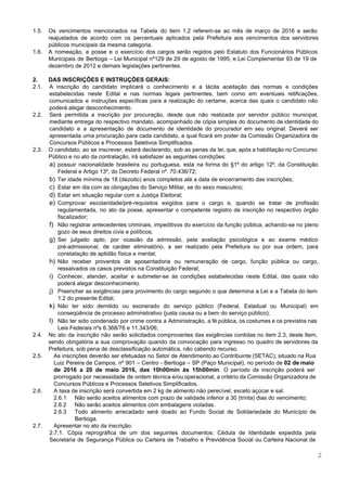  
 
1.5. Os vencimentos mencionados na Tabela do item 1.2 referem­se ao mês de março de 2016 e serão                                 
reajustados de acordo com os percentuais aplicados pela Prefeitura aos vencimentos dos servidores                         
públicos municipais da mesma categoria. 
1.6. A nomeação, a posse e o exercício dos cargos serão regidos pelo Estatuto dos Funcionários Públicos                               
Municipais de Bertioga – Lei Municipal nº129 de 29 de agosto de 1995, e Lei Complementar 93 de 19 de                                       
dezembro de 2012 e demais legislações pertinentes. 
 
2. DAS INSCRIÇÕES E INSTRUÇÕES GERAIS: 
2.1. A inscrição do candidato implicará o conhecimento e a tácita aceitação das normas e condições                             
estabelecidas neste Edital e nas normas legais pertinentes, bem como em eventuais retificações,                         
comunicados e instruções específicas para a realização do certame, acerca das quais o candidato não                             
poderá alegar desconhecimento. 
2.2. Será permitida a inscrição por procuração, desde que não realizada por servidor público municipal,                           
mediante entrega do respectivo mandato, acompanhado de cópia simples do documento de identidade do                           
candidato e a apresentação de documento de identidade do procurador em seu original. Deverá ser                             
apresentada uma procuração para cada candidato, a qual ficará em poder da Comissão Organizadora de                             
Concursos Públicos e Processos Seletivos Simplificados. 
2.3. O candidato, ao se inscrever, estará declarando, sob as penas da lei, que, após a habilitação no Concurso                                   
Público e no ato da contratação, irá satisfazer as seguintes condições: 
a) possuir nacionalidade brasileira ou portuguesa, esta na forma do §1º do artigo 12º, da Constituição                             
Federal e Artigo 13º, do Decreto Federal nº. 70.436/72; 
b) Ter idade mínima de 18 (dezoito) anos completos até a data de encerramento das inscrições; 
c) Estar em dia com as obrigações do Serviço Militar, se do sexo masculino; 
d) Estar em situação regular com a Justiça Eleitoral; 
e) Comprovar escolaridade/pré­requisitos exigidos para o cargo e, quando se tratar de profissão                       
regulamentada, no ato da posse, apresentar o competente registro de inscrição no respectivo órgão                           
fiscalizador; 
f) Não registrar antecedentes criminais, impeditivos do exercício da função pública, achando­se no pleno                         
gozo de seus direitos civis e políticos; 
g) Ser julgado apto, por ocasião da admissão, pela avaliação psicológica e ao exame médico                           
pré­admissional, de caráter eliminatório, a ser realizado pela Prefeitura ou por sua ordem, para                           
constatação de aptidão física e mental; 
h) Não receber proventos de aposentadoria ou remuneração de cargo, função pública ou cargo,                         
ressalvados os casos previstos na Constituição Federal; 
i) Conhecer, atender, aceitar e submeter­se às condições estabelecidas neste Edital, das quais não                         
poderá alegar desconhecimento. 
j) Preencher as exigências para provimento do cargo segundo o que determina a Lei e a Tabela do item                                   
1.2 do presente Edital; 
k) Não ter sido demitido ou exonerado do serviço público (Federal, Estadual ou Municipal) em                           
conseqüência de processo administrativo (justa causa ou a bem do serviço público); 
l) Não ter sido condenado por crime contra a Administração, a fé pública, os costumes e os previstos nas                                   
Leis Federais nºs 6.368/76 e 11.343/06; 
2.4. No ato da inscrição não serão solicitados comprovantes das exigências contidas no item 2.3, deste Item,                               
sendo obrigatória a sua comprovação quando da convocação para ingresso no quadro de servidores da                             
Prefeitura, sob pena de desclassificação automática, não cabendo recurso.  
2.5. As inscrições deverão ser efetuadas no Setor de Atendimento ao Contribuinte (SETAC), situado na Rua                             
Luiz Pereira de Campos, nº 901 – Centro ­ Bertioga – SP (Paço Municipal), no período de ​02 de maio                                       
de 2016 a 20 de maio 2016, das 10h00min às 15h00min​. O período de inscrição poderá ser                                 
prorrogado por necessidade de ordem técnica e/ou operacional, a critério da Comissão Organizadora de                           
Concursos Públicos e Processos Seletivos Simplificados.  
2.6. A taxa de inscrição será convertida em 2 kg de alimento não perecível, exceto açúcar e sal. 
2.6.1 Não serão aceitos alimentos com prazo de validade inferior a 30 (trinta) dias do vencimento; 
2.6.2 Não serão aceitos alimentos com embalagens violadas. 
2.6.3 Todo alimento arrecadado será doado ao Fundo Social de Solidariedade do Município de                         
Bertioga. 
2.7. Apresentar no ato da inscrição: 
2.7.1. Cópia reprográfica de um dos seguintes documentos: Cédula de Identidade expedida pela                         
Secretaria de Segurança Pública ou Carteira de Trabalho e Previdência Social ou Carteira Nacional de                             
2 
 
 