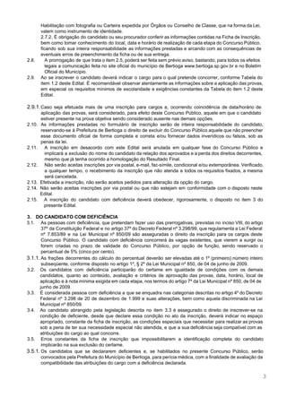  
 
Habilitação com fotografia ou Carteira expedida por Órgãos ou Conselho de Classe, que na forma da Lei,                                 
valem como instrumento de identidade. 
2.7.2. É obrigação do candidato ou seu procurador conferir as informações contidas na Ficha de Inscrição,                               
bem como tomar conhecimento do local, data e horário de realização de cada etapa do Concurso Público,                                 
ficando sob sua inteira responsabilidade as informações prestadas e arcando com as consequências de                           
eventuais erros de preenchimento da ficha ou de sua entrega. 
2.8. A prorrogação de que trata o item 2.5, poderá ser feita sem prévio aviso, bastando, para todos os efeitos                                     
legais a comunicação feita no site oficial do município de Bertioga ​www.bertioga.sp.gov.br e no Boletim                             
Oficial do Município. 
2.9. Ao se inscrever o candidato deverá indicar o cargo para o qual pretende concorrer, conforme Tabela do                                 
item 1.2 deste Edital. É recomendável observar atentamente as informações sobre a aplicação das provas,                             
em especial os requisitos mínimos de escolaridade e exigências constantes da Tabela do item 1.2 deste                               
Edital. 
 
2.9.1.Caso seja efetuada mais de uma inscrição para cargos e, ocorrendo coincidência de data/horário de                             
aplicação das provas, será considerado, para efeito deste Concurso Público, aquele em que o candidato                             
estiver presente na prova objetiva sendo considerado ausente nas demais opções.  
2.10. As informações prestadas no formulário de inscrição serão de inteira responsabilidade do candidato,                         
reservando­se à Prefeitura de Bertioga o direito de excluir do Concurso Público aquele que não preencher                               
esse documento oficial de forma completa e correta e/ou fornecer dados inverídicos ou falsos, sob as                               
penas da lei. 
2.11. A inscrição em desacordo com este Edital será anulada em qualquer fase do Concurso Público e                               
implicará a exclusão do nome do candidato da relação dos aprovados e a perda dos direitos decorrentes,                                 
mesmo que já tenha ocorrido a homologação do Resultado Final. 
2.12. Não serão aceitas inscrições por via postal, e­mail, fac­símile, condicional e/ou extemporânea. Verificado,                         
a qualquer tempo, o recebimento da inscrição que não atenda a todos os requisitos fixados, a mesma                                 
será cancelada. 
2.13. Efetivada a inscrição, não serão aceitos pedidos para alteração da opção do cargo. 
2.14. Não serão aceitas inscrições por via postal ou que não estejam em conformidade com o disposto neste                                 
Edital. 
2.15. A inscrição do candidato com deficiência deverá obedecer, rigorosamente, o disposto no item 3 do                             
presente Edital. 
 
3. DO CANDIDATO COM DEFICIÊNCIA 
3.1. As pessoas com deficiência, que pretendam fazer uso das prerrogativas, previstas no inciso VIII, do artigo                               
37º da Constituição Federal e no artigo 37º do Decreto Federal nº 3.298/99, que regulamenta a Lei Federal                                   
nº 7.853/89 e na Lei Municipal nº 850/09 são asseguradas o direito da inscrição para os cargos deste                                   
Concurso Público. O candidato com deficiência concorrerá às vagas existentes, que vierem a surgir ou                             
forem criadas no prazo de validade do Concurso Público, por opção de função, sendo reservado o                               
percentual de 5% (cinco por cento). 
3.1.1. As frações decorrentes do cálculo do percentual deverão ser elevadas até o 1º (primeiro) número inteiro                               
subseqüente, conforme disposto no artigo 1º, § 2º da Lei Municipal nº 850, de 04 de junho de 2009. 
3.2. Os candidatos com deficiência participarão do certame em igualdade de condições com os demais                           
candidatos, quanto ao conteúdo, avaliação e critérios de aprovação das provas, data, horário, local de                             
aplicação e à nota mínima exigida em cada etapa, nos termos do artigo 7º da Lei Municipal nº 850, de 04 de                                           
junho de 2009. 
3.3. É considerada pessoa com deficiência a que se enquadra nas categorias descritas no artigo 4º do Decreto                                 
Federal nº 3.298 de 20 de dezembro de 1.999 e suas alterações, bem como aquela discriminada na Lei                                   
Municipal nº 850/09. 
3.4. Ao candidato abrangido pela legislação descrita no item 3.3 é assegurado o direito de inscrever­se na                               
condição de deficiente, desde que declare essa condição no ato da inscrição, deverá indicar no espaço                               
apropriado, constante da ficha de inscrição, as condições especiais que necessitar para realizar as provas                             
sob a pena de ter sua necessidade especial não atendida, e que a sua deficiência seja compatível com as                                     
atribuições do cargo ao qual concorre. 
3.5. Erros constantes da ficha de inscrição que impossibilitarem a identificação completa do candidato                         
implicarão na sua exclusão do certame. 
3.5.1. Os candidatos que se declararem deficientes e, se habilitados no presente Concurso Público, serão                           
convocados pela Prefeitura do Município de Bertioga, para perícia médica, com a finalidade de avaliação da                               
compatibilidade das atribuições do cargo com a deficiência declarada. 
3 
 
 