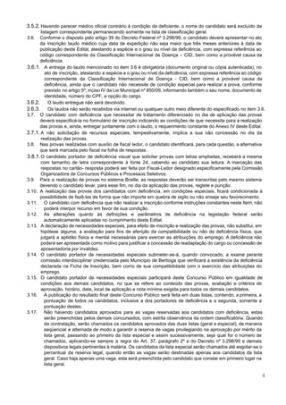  
 
3.5.2. Havendo parecer médico oficial contrário à condição de deficiente, o nome do candidato será excluído da                               
listagem correspondente permanecendo somente na lista de classificação geral. 
3.6. Conforme o disposto pelo artigo 39 do Decreto Federal nº 3.298/99, o candidato deverá apresentar no ato                                 
da inscrição laudo médico cuja data de expedição não seja maior que três meses anteriores à data de                                   
publicação deste Edital, atestando a espécie e o grau ou nível da deficiência, com expressa referência ao                                 
código correspondente da Classificação Internacional de Doença – CID, bem como a provável causa da                             
deficiência. 
3.6.1. A entrega do laudo mencionado no item 3.6 é obrigatória (documento original ou cópia autenticada), no                               
ato de inscrição, atestando a espécie e o grau ou nível da deficiência, com expressa referência ao código                                   
correspondente da Classificação Internacional de Doença ­ CID, bem como a provável causa da                           
deficiência, ainda que o candidato não necessite de condição especial para realizar a prova, conforme                             
previsto no artigo 5º, inciso IV da Lei Municipal nº 850/09, informando também o seu nome, documento de                                   
identidade, número do CPF, e opção do cargo. 
3.6.2. O laudo entregue não será devolvido. 
3.6.3. Os laudos não serão recebidos via internet ou qualquer outro meio diferente do especificado no item 3.6.  
3.7. O candidato com deficiência que necessitar de tratamento diferenciado no dia de aplicação das provas                             
deverá especificá­la no formulário de inscrição indicando as condições de que necessita para a realização                             
das provas e, ainda, entregar juntamente com o laudo, o requerimento constante do Anexo IV deste Edital. 
3.7.1. A não solicitação de recursos especiais, tempestivamente, implica a sua não concessão no dia da                             
realização das provas. 
3.8. Nas provas realizadas com auxílio de fiscal ledor, o candidato identificará, para cada questão, a alternativa                               
que será marcada pelo fiscal na folha de respostas. 
3.8.1.O candidato portador de deficiência visual que solicitar provas com letras ampliadas, receberá a mesma                             
com tamanho de letra correspondente à fonte 24, cabendo ao candidato sua leitura. A marcação das                               
respostas no cartão­ resposta poderá ser feita por Fiscal­Ledor designado especificamente pela Comissão                         
Organizadora de Concursos Públicos e Processos Seletivos. 
3.9. Para a realização de provas no sistema Braille, as respostas deverão ser transcritas pelo mesmo sistema                               
devendo o candidato levar, para esse fim, no dia da aplicação das provas, reglete e punção. 
3.10. A realização das provas dos candidatos com deficiência, em condições especiais, ficará condicionada à                           
possibilidade de fazê­las de forma que não importe em quebra de sigilo ou não enseje seu favorecimento. 
3.11. O candidato com deficiência que não realizar a inscrição conforme instruções constantes neste Item, não                             
poderá interpor recurso em favor de sua condição. 
3.12. As alterações quanto às definições e parâmetros de deficiência na legislação federal serão                         
automaticamente aplicadas no cumprimento deste Edital. 
3.13. A declaração de necessidades especiais, para efeito de inscrição e realização das provas, não substitui, em                               
hipótese alguma, a avaliação para fins de aferição da compatibilidade ou não da deficiência física, que                               
julgará a aptidão física e mental necessárias para exercer as atribuições do emprego. A deficiência não                               
poderá ser apresentada como motivo para justificar a concessão de readaptação do cargo ou concessão de                               
aposentadoria por invalidez. 
3.14. O candidato portador de necessidades especiais submeter­se­á, quando convocado, a exame perante                       
comissão interdisciplinar credenciada pelo Município de Bertioga que verificará a existência da deficiência                         
declarada na Ficha de Inscrição, bem como de sua compatibilidade com o exercício das atribuições do                               
emprego. 
3.15. O candidato portador de necessidades especiais participará deste Concurso Público em igualdade de                         
condições aos demais candidatos, no que se refere ao conteúdo das provas, avaliação e critérios de                               
aprovação, horário, data, local de aplicação e nota mínima exigida para todos os demais candidatos. 
3.16. A publicação do resultado final deste Concurso Público será feita em duas listas, contendo, a primeira, a                                 
pontuação de todos os candidatos, inclusive a dos portadores de deficiência e a segunda, somente a                               
pontuação destes. 
3.17. Não havendo candidatos aprovados para as vagas reservadas aos candidatos com deficiência, estas                         
serão preenchidas pelos demais concursados, com estrita observância da ordem classificatória. Quando                       
da contratação, serão chamados os candidatos aprovados das duas listas (geral e especial), de maneira                             
seqüencial e alternada de modo a garantir a reserva de vagas privilegiando na aprovação por mérito da                                 
lista geral, passando ao primeiro da lista especial e assim sucessivamente, seja qual for o número de                                 
chamados, aplicando­se sempre a regra do Art. 37, parágrafo 2º e do Decreto nº 3.298/99 e demais                                 
dispositivos legais pertinentes à matéria. Os candidatos da lista especial serão chamados até esgotar­se o                             
percentual da reserva legal, quando então as vagas serão destinadas apenas aos candidatos da lista                             
geral. Caso haja apenas uma vaga, esta será preenchida pelo candidato que constar em primeiro lugar na                                 
lista geral. 
4 
 
 