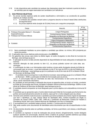  
 
3.18. A não observância pelo candidato de qualquer das disposições deste Item implicará a perda do direito a                                 
ser admitido para as vagas reservadas aos candidatos com deficiência. 
 
4. DAS PROVAS OBJETIVAS 
4.1. As provas escritas objetivas serão de caráter classificatório e eliminatório e se constituirão de questões                             
objetivas de múltipla escolha. 
4.1.1. O conteúdo das questões versará sobre o programa descrito no Anexo II deste Edital, distribuídos                             
da seguinte forma: 
4.1.2. As provas objetivas terão duração de 03 (três) horas com a seguinte composição:  
 
Cargo  Assunto 
Nº de 
Questões 
● Professor Educação Básica II – Educação 
Especial/Inclusiva 
● Professor de Primeira Infância 
 
Língua Portuguesa   10 
Conhecimentos Gerais, Histórico e 
Geográfico do Município de Bertioga. 
06 
Conhecimentos Específicos  24 
● Cuidador  
Língua Portuguesa e Matemática  20 
Conhecimentos Gerais, Histórico e 
Geográfico do Município de Bertioga. 
06 
Conhecimentos Específicos  14 
 
4.1.3. Será considerado habilitado na prova objetiva o candidato que obtiver, no mínimo, 50% (cinqüenta por                             
cento) de acertos.   
4.2. A aplicação das provas objetivas está prevista para o dia ​29/05/16​. 
4.3. Os gabaritos das provas, para todos os efeitos legais, só serão divulgados no site oficial do município de                                   
Bertioga, ​www.bertioga.sp.gov.br​. 
4.4. A aplicação da prova na data prevista dependerá da disponibilidade de locais adequados à realização das                               
mesmas. 
4.5. Havendo alteração da data prevista no item 4.2., as provas poderão ocorrer em outra data, aos                               
domingos.  
4.6. A confirmação da data e as informações sobre horários e locais serão divulgados através de Edital de                                 
convocação para as provas, o qual será publicado no dia 27 de maio de 2016 no site da Prefeitura do                                       
Município de Bertioga – ​www.bertioga.sp.gov.br e publicado no dia 28 de maio de 2016 no Boletim Oficial                                 
do Município de Bertioga­ BOM. 
4.6.1. O candidato devera acompanhar no site oficial do município: ​www.bertioga.sp.gov.br e no Boletim Oficial                           
do Município – BOM, a publicação do Edital de Convocação para as provas.  
4.6.1.1. A comunicação feita por intermédio de sites não mencionados no item acima não tem caráter                             
oficial, sendo meramente informativa.  
4.7. Ao candidato só será permitida a realização das provas na respectiva data, no local e no horário, constante                                   
do Edital de Convocação das Provas, divulgado no Boletim Oficial do Município de Bertioga ­ BOM e no site                                     
oficial da Prefeitura do Município de Bertioga: ​www.bertioga.sp.gov.br​. 
4.8. O candidato deverá comparecer ao local designado para a prova objetiva com antecedência mínima de 30                               
minutos. 
4.9. O candidato que se apresentar após o horário determinado pelo Edital de Convocação para fechamento dos                               
portões será automaticamente excluído do certame, seja qual for o motivo alegado para seu atraso. 
4.10. Somente será admitido à sala de provas o candidato que estiver portando documento original de identidade                               
que bem o identifique, ou seja: Cédula Oficial de Identidade (RG), Carteira Expedida por Órgão ou                               
Conselho de Classe (CREA, OAB, CRC, CRM etc.); Certificado de Reservista; Carteira de Trabalho e                             
Previdência Social, bem como Carteira Nacional de Habilitação com foto ou Passaporte. 
4.11. É aconselhável que o candidato esteja portando, também, o comprovante de inscrição. 
4.12. Não serão aceitos como documentos de identidade outros documentos que não os especificados no item                             
4.10. 
4.13. Os documentos deverão estar em perfeitas condições, de forma a permitirem, com clareza, a identificação                             
do candidato. 
4.14. O candidato ao ingressar no local de realização das provas deverá, obrigatoriamente, manter desligado                           
qualquer aparelho de comunicação, devendo retirar a bateria de qualquer aparelho eletrônico que esteja                           
sob sua posse, incluindo os sinais de alarme e os modos de vibração e silencioso.  
5 
 
 