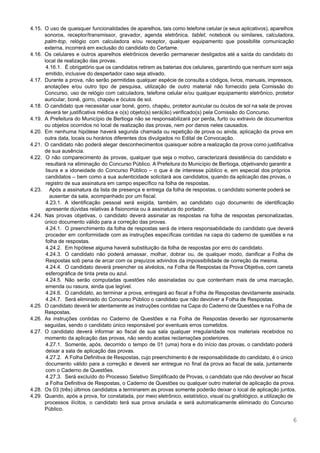  
 
4.15. O uso de quaisquer funcionalidades de aparelhos, tais como telefone celular (e seus aplicativos), aparelhos                             
sonoros, receptor/transmissor, gravador, agenda eletrônica, ​tablet​, notebook ou similares, calculadora,                   
palm­top​, relógio com calculadora e/ou receptor, qualquer equipamento que possibilite comunicação                     
externa, incorrerá em exclusão do candidato do Certame. 
4.16. Os celulares e outros aparelhos eletrônicos deverão permanecer desligados até a saída do candidato do                             
local de realização das provas. 
4.16.1. É obrigatório que os candidatos retirem as baterias dos celulares, garantindo que nenhum som seja                             
emitido, inclusive do despertador caso seja ativado. 
4.17. Durante a prova, não serão permitidas qualquer espécie de consulta a códigos, livros, manuais, impressos,                             
anotações e/ou outro tipo de pesquisa, utilização de outro material não fornecido pela Comissão do                             
Concurso, uso de relógio com calculadora, telefone celular e/ou qualquer equipamento eletrônico, protetor                         
auricular, boné, gorro, chapéu e óculos de sol. 
4.18. O candidato que necessitar usar boné, gorro, chapéu, protetor auricular ou óculos de sol na sala de provas                                   
deverá ter justificativa médica e o(s) objeto(s) será(ão) verificado(s) pela Comissão do Concurso. 
4.19. A Prefeitura do Município de Bertioga não se responsabilizará por perda, furto ou extravio de documentos                               
ou objetos ocorridos no local de realização das provas, nem por danos neles causados. 
4.20. Em nenhuma hipótese haverá segunda chamada ou repetição de prova ou ainda, aplicação da prova em                               
outra data, locais ou horários diferentes dos divulgados no Edital de Convocação. 
4.21. O candidato não poderá alegar desconhecimentos quaisquer sobre a realização da prova como justificativa                           
de sua ausência.  
4.22. O não comparecimento às provas, qualquer que seja o motivo, caracterizará desistência do candidato e                             
resultará na eliminação do Concurso Público. A Prefeitura do Município de Bertioga, objetivando garantir a                             
lisura e a idoneidade do Concurso Público – o que é de interesse público e, em especial dos próprios                                     
candidatos – bem como a sua autenticidade solicitará aos candidatos, quando da aplicação das provas, o                               
registro de sua assinatura em campo específico na folha de respostas. 
4.23. Após a assinatura da lista de presença e entrega da folha de respostas, o candidato somente poderá se                                   
ausentar da sala, acompanhado por um fiscal.  
4.23.1. A identificação pessoal será exigida, também, ao candidato cujo documento de identificação                       
apresente dúvidas relativas à fisionomia ou à assinatura do portador.  
4.24. Nas provas objetivas, o candidato deverá assinalar as respostas na folha de respostas personalizadas,                           
único documento válido para a correção das provas.  
4.24.1. O preenchimento da folha de respostas será de inteira responsabilidade do candidato que deverá                           
proceder em conformidade com as instruções específicas contidas na capa do caderno de questões e na                               
folha de respostas. 
4.24.2. Em hipótese alguma haverá substituição da folha de respostas por erro do candidato. 
4.24.3. O candidato não poderá amassar, molhar, dobrar ou, de qualquer modo, danificar a Folha de                             
Respostas sob pena de arcar com os prejuízos advindos da impossibilidade de correção da mesma. 
4.24.4. O candidato deverá preencher os alvéolos, na Folha de Respostas da Prova Objetiva, com caneta                             
esferográfica de tinta preta ou azul. 
4.24.5. Não serão computadas questões não assinaladas ou que contenham mais de uma marcação,                         
emenda ou rasura, ainda que legível. 
4.24.6. O candidato, ao terminar a prova, entregará ao fiscal a Folha de Respostas devidamente assinada. 
4.24.7. Será eliminado do Concurso Público o candidato que não devolver a Folha de Respostas. 
4.25. O candidato deverá ler atentamente as instruções contidas na Capa do Caderno de Questões e na Folha de                                   
Respostas. 
4.26. As instruções contidas no Caderno de Questões e na Folha de Respostas deverão ser rigorosamente                             
seguidas, sendo o candidato único responsável por eventuais erros cometidos. 
4.27. O candidato deverá informar ao fiscal de sua sala qualquer irregularidade nos materiais recebidos no                             
momento da aplicação das provas, não sendo aceitas reclamações posteriores. 
4.27.1. Somente, após, decorrido o tempo de 01 (uma) hora e do início das provas, o candidato poderá                                 
deixar a sala de aplicação das provas. 
4.27.2. A Folha Definitiva de Respostas, cujo preenchimento é de responsabilidade do candidato, é o único                             
documento válido para a correção e deverá ser entregue no final da prova ao fiscal de sala, juntamente                                   
com o Caderno de Questões. 
4.27.3. Será excluído do Processo Seletivo Simplificado de Provas, o candidato que não devolver ao fiscal                             
a Folha Definitiva de Respostas, o Caderno de Questões ou qualquer outro material de aplicação da prova. 
4.28. Os 03 (três) últimos candidatos a terminarem as provas somente poderão deixar o local de aplicação juntos. 
4.29. Quando, após a prova, for constatada, por meio eletrônico, estatístico, visual ou grafológico, a utilização de                               
processos ilícitos, o candidato terá sua prova anulada e será automaticamente eliminado do Concurso                           
Público. 
6 
 
 