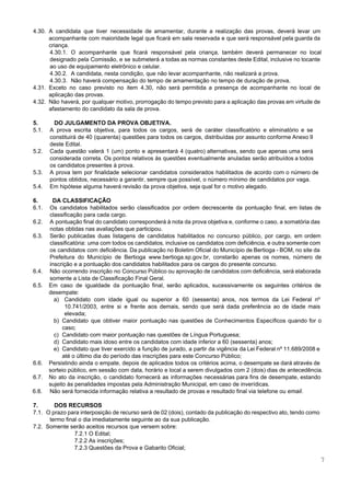  
 
4.30. A candidata que tiver necessidade de amamentar, durante a realização das provas, deverá levar um                             
acompanhante com maioridade legal que ficará em sala reservada e que será responsável pela guarda da                               
criança. 
4.30.1. O acompanhante que ficará responsável pela criança, também deverá permanecer no local                       
designado pela Comissão, e se submeterá a todas as normas constantes deste Edital, inclusive no tocante                               
ao uso de equipamento eletrônico e celular. 
4.30.2. A candidata, nesta condição, que não levar acompanhante, não realizará a prova. 
4.30.3. Não haverá compensação do tempo de amamentação no tempo de duração de prova. 
4.31. Exceto no caso previsto no item 4.30, não será permitida a presença de acompanhante no local de                                 
aplicação das provas. 
4.32. Não haverá, por qualquer motivo, prorrogação do tempo previsto para a aplicação das provas em virtude de                                 
afastamento do candidato da sala de prova. 
 
5. DO JULGAMENTO DA PROVA OBJETIVA. 
5.1. A prova escrita objetiva, para todos os cargos, será de caráter classificatório e eliminatório e se                               
constituirá de 40 (quarenta) questões para todos os cargos, distribuídas por assunto conforme Anexo II                             
deste Edital.  
5.2. Cada questão valerá 1 (um) ponto e apresentará 4 (quatro) alternativas, sendo que apenas uma será                               
considerada correta. Os pontos relativos às questões eventualmente anuladas serão atribuídos a todos                         
os candidatos presentes à prova.  
5.3. A prova tem por finalidade selecionar candidatos considerados habilitados de acordo com o número de                             
pontos obtidos, necessário a garantir, sempre que possível, o número mínimo de candidatos por vaga.  
5.4. Em hipótese alguma haverá revisão da prova objetiva, seja qual for o motivo alegado. 
 
6. DA CLASSIFICAÇÃO 
6.1. Os candidatos habilitados serão classificados por ordem decrescente da pontuação final, em listas de                           
classificação para cada cargo. 
6.2. A pontuação final do candidato corresponderá à nota da prova objetiva e, conforme o caso, a somatória das                                   
notas obtidas nas avaliações que participou.  
6.3. Serão publicadas duas listagens de candidatos habilitados no concurso público, por cargo, em ordem                           
classificatória: uma com todos os candidatos, inclusive os candidatos com deficiência, e outra somente com                             
os candidatos com deficiência. Da publicação no Boletim Oficial do Município de Bertioga ­ BOM, no site da                                   
Prefeitura do Município de Bertioga ​www.bertioga.sp.gov.br​, constarão apenas os nomes, número de                       
inscrição e a pontuação dos candidatos habilitados para os cargos do presente concurso. 
6.4. Não ocorrendo inscrição no Concurso Público ou aprovação de candidatos com deficiência, será elaborada                           
somente a Lista de Classificação Final Geral. 
6.5. Em caso de igualdade da pontuação final, serão aplicados, sucessivamente os seguintes critérios de                           
desempate: 
a) Candidato com idade igual ou superior a 60 (sessenta) anos, nos termos da Lei Federal nº                               
10.741/2003, entre si e frente aos demais, sendo que será dada preferência ao de idade mais                               
elevada; 
b) Candidato que obtiver maior pontuação nas questões de Conhecimentos Específicos quando for o                         
caso; 
c) Candidato com maior pontuação nas questões de Língua Portuguesa; 
d) Candidato mais idoso entre os candidatos com idade inferior a 60 (sessenta) anos; 
e) Candidato que tiver exercido a função de jurado, a partir da vigência da Lei Federal nº 11.689/2008 e                                   
até o último dia do período das inscrições para este Concurso Público; 
6.6. Persistindo ainda o empate, depois de aplicados todos os critérios acima, o desempate se dará através de                                 
sorteio público, em sessão com data, horário e local a serem divulgados com 2 (dois) dias de antecedência. 
6.7. No ato da inscrição, o candidato fornecerá as informações necessárias para fins de desempate, estando                             
sujeito às penalidades impostas pela Administração Municipal, em caso de inverídicas. 
6.8. Não será fornecida informação relativa a resultado de provas e resultado final via telefone ou ​email​. 
 
7. DOS RECURSOS 
7.1. O prazo para interposição de recurso será de 02 (dois), contado da publicação do respectivo ato, tendo como                                     
termo final o dia imediatamente seguinte ao da sua publicação. 
7.2.  Somente serão aceitos recursos que versem sobre: 
7.2.1 O Edital; 
7.2.2 As inscrições; 
7.2.3 Questões da Prova e Gabarito Oficial; 
7 
 
 