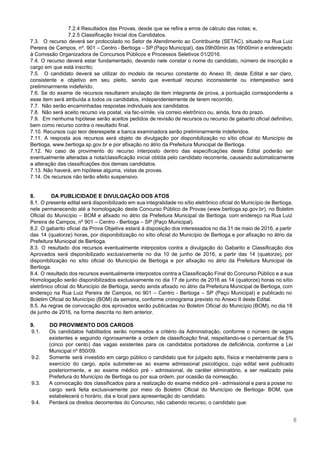  
 
7.2.4 Resultados das Provas, desde que se refira a erros de cálculo das notas; e, 
7.2.5 Classificação Inicial dos Candidatos. 
7.3. O recurso deverá ser protocolado no Setor de Atendimento ao Contribuinte (SETAC), situado na Rua Luiz                                 
Pereira de Campos, nº. 901 – Centro ­ Bertioga – SP (Paço Municipal), das 09h00min às 16h00min e endereçado                                     
à Comissão Organizadora de Concursos Públicos e Processos Seletivos 01/2016. 
7.4. O recurso deverá estar fundamentado, devendo nele constar o nome do candidato, número de inscrição e                                 
cargo em que está inscrito; 
7.5. O candidato deverá se utilizar do modelo de recurso constante do Anexo III, deste Edital e ser claro,                                     
consistente e objetivo em seu pleito, sendo que eventual recurso inconsistente ou intempestivo será                           
preliminarmente indeferido. 
7.6. Se do exame de recursos resultarem anulação de item integrante de prova, a pontuação correspondente a                                 
esse item será atribuída a todos os candidatos, independentemente de terem recorrido. 
7.7.  Não serão encaminhadas respostas individuais aos candidatos. 
7.8.  Não será aceito recurso via postal, via fac­símile, via correio eletrônico ou, ainda, fora do prazo. 
7.9. Em nenhuma hipótese serão aceitos pedidos de revisão de recursos ou recurso de gabarito oficial definitivo,                                 
bem como recurso contra o resultado final. 
7.10. Recursos cujo teor desrespeite a banca examinadora serão preliminarmente indeferidos. 
7.11. A resposta aos recursos será objeto de divulgação por disponibilização no sítio oficial do Município de                                 
Bertioga, www.bertioga.sp.gov.br e por afixação no átrio da Prefeitura Municipal de Bertioga. 
7.12. No caso de provimento do recurso interposto dentro das especificações deste Edital poderão ser                             
eventualmente alteradas a nota/classificação inicial obtida pelo candidato recorrente, causando automaticamente                     
a alteração das classificações dos demais candidatos. 
7.13. Não haverá, em hipótese alguma, vistas de provas. 
7.14. Os recursos não terão efeito suspensivo. 
 
 
8.  DA PUBLICIDADE E DIVULGAÇÃO DOS ATOS 
8.1. O presente edital será disponibilizado em sua integralidade no sítio eletrônico oficial do Município de Bertioga,                                 
nele permanecendo até a homologação deste Concurso Público de Provas (​www.bertioga.sp.gov.br​), no Boletim                         
Oficial do Município – BOM e afixado no átrio da Prefeitura Municipal de Bertioga, com endereço na Rua Luiz                                     
Pereira de Campos, nº 901 – Centro ­ Bertioga – SP (Paço Municipal). 
8.2. O gabarito oficial da Prova Objetiva estará à disposição dos interessados no dia 31 de maio de 2016, a partir                                         
das 14 (quatorze) horas, por disponibilização no sítio oficial do Município de Bertioga e por afixação no átrio da                                     
Prefeitura Municipal de Bertioga. 
8.3. O resultado dos recursos eventualmente interpostos contra a divulgação do Gabarito e Classificação dos                             
Aprovados será disponibilizado exclusivamente no dia 10 de junho de 2016, a partir das 14 (quatorze), por                                 
disponibilização no sítio oficial do Município de Bertioga e por afixação no átrio da Prefeitura Municipal de                                 
Bertioga. 
8.4. O resultado dos recursos eventualmente interpostos contra a Classificação Final do Concurso Público e a sua                                 
Homologação serão disponibilizados exclusivamente no dia 17 de junho de 2016 as 14 (quatorze) horas no sítio                                 
eletrônico oficial do Município de Bertioga, sendo ainda afixado no átrio da Prefeitura Municipal de Bertioga, com                                 
endereço na Rua Luiz Pereira de Campos, no 901 – Centro ­ Bertioga – SP (Paço Municipal) e publicado no                                       
Boletim Oficial do Município (BOM) da semana, conforme cronograma previsto no Anexo II deste Edital. 
8.5. As regras de convocação dos aprovados serão publicadas no Boletim Oficial do Município (BOM), no dia 18                                   
de junho de 2016, na forma descrita no item anterior. 
 
9. DO PROVIMENTO DOS CARGOS 
9.1. Os candidatos habilitados serão nomeados a critério da Administração, conforme o número de vagas                           
existentes e seguindo rigorosamente a ordem de classificação final, respeitando­se o percentual de 5%                           
(cinco por cento) das vagas existentes para os candidatos portadores de deficiência, conforme a Lei                             
Municipal nº 850/09. 
9.2. Somente será investido em cargo público o candidato que for julgado apto, física e mentalmente para o                                 
exercício do cargo, após submeter­se ao exame admissional psicológico, cujo edital será publicado                         
posteriormente, e ao exame médico pré ­ admissional, de caráter eliminatório, a ser realizado pela                             
Prefeitura do Município de Bertioga ou por sua ordem, por ocasião da nomeação. 
9.3. A convocação dos classificados para a realização do exame médico pré ­ admissional e para a posse no                                   
cargo será feita exclusivamente por meio do Boletim Oficial do Município de Bertioga­ BOM, que                             
estabelecerá o horário, dia e local para apresentação do candidato. 
9.4. Perderá os direitos decorrentes do Concurso, não cabendo recurso, o candidato que: 
 
8 
 
 