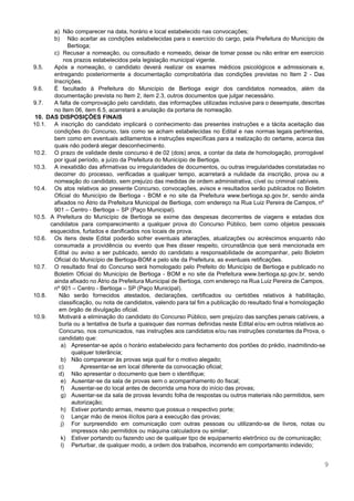  
 
a) Não comparecer na data, horário e local estabelecido nas convocações; 
b) Não aceitar as condições estabelecidas para o exercício do cargo, pela Prefeitura do Município de                             
Bertioga; 
c) Recusar a nomeação, ou consultado e nomeado, deixar de tomar posse ou não entrar em exercício                               
nos prazos estabelecidos pela legislação municipal vigente. 
9.5. Após a nomeação, o candidato deverá realizar os exames médicos psicológicos e admissionais e,                           
entregando posteriormente a documentação comprobatória das condições previstas no Item 2 ­ Das                         
Inscrições. 
9.6. É facultado à Prefeitura do Município de Bertioga exigir dos candidatos nomeados, além da                           
documentação prevista no Item 2, item 2.3, outros documentos que julgar necessário. 
9.7. A falta de comprovação pelo candidato, das informações utilizadas inclusive para o desempate, descritas                           
no Item 06, item 6.5, acarretará a anulação da portaria de nomeação. 
10. DAS DISPOSIÇÕES FINAIS 
10.1. A inscrição do candidato implicará o conhecimento das presentes instruções e a tácita aceitação das                             
condições do Concurso, tais como se acham estabelecidas no Edital e nas normas legais pertinentes,                             
bem como em eventuais aditamentos e instruções específicas para a realização do certame, acerca das                             
quais não poderá alegar desconhecimento. 
10.2. O prazo de validade deste concurso é de 02 (dois) anos, a contar da data de homologação, prorrogável                                   
por igual período, a juízo da Prefeitura do Município de Bertioga. 
10.3. A inexatidão das afirmativas ou irregularidades de documentos, ou outras irregularidades constatadas no                         
decorrer do processo, verificadas a qualquer tempo, acarretará a nulidade da inscrição, prova ou a                             
nomeação do candidato, sem prejuízo das medidas de ordem administrativa, cível ou criminal cabíveis. 
10.4. Os atos relativos ao presente Concurso, convocações, avisos e resultados serão publicados no Boletim                           
Oficial do Município de Bertioga ­ BOM e no site da Prefeitura ​www.bertioga.sp.gov.br​, sendo ainda                             
afixados no Átrio da Prefeitura Municipal de Bertioga, com endereço na Rua Luiz Pereira de Campos, nº                                 
901 – Centro ­ Bertioga – SP (Paço Municipal). 
10.5. A Prefeitura do Município de Bertioga se exime das despesas decorrentes de viagens e estadas dos                               
candidatos para comparecimento a qualquer prova do Concurso Público, bem como objetos pessoais                         
esquecidos, furtados e danificados nos locais de prova. 
10.6. Os itens deste Edital poderão sofrer eventuais alterações, atualizações ou acréscimos enquanto não                         
consumada a providência ou evento que lhes disser respeito, circunstância que será mencionada em                           
Edital ou aviso a ser publicado, sendo do candidato a responsabilidade de acompanhar, pelo Boletim                             
Oficial do Município de Bertioga­BOM e pelo site da Prefeitura, as eventuais retificações. 
10.7. O resultado final do Concurso será homologado pelo Prefeito do Município de Bertioga e publicado no                               
Boletim Oficial do Município de Bertioga ­ BOM e no site da Prefeitura ​www.bertioga.sp.gov.br​, sendo                             
ainda afixado no Átrio da Prefeitura Municipal de Bertioga, com endereço na Rua Luiz Pereira de Campos,                                 
nº 901 – Centro ­ Bertioga – SP (Paço Municipal). 
10.8. Não serão fornecidos atestados, declarações, certificados ou certidões relativos à habilitação,                     
classificação, ou nota de candidatos, valendo para tal fim a publicação do resultado final e homologação                               
em órgão de divulgação oficial. 
10.9. Motivará a eliminação do candidato do Concurso Público, sem prejuízo das sanções penais cabíveis, a                             
burla ou a tentativa de burla a quaisquer das normas definidas neste Edital e/ou em outros relativos ao                                   
Concurso, nos comunicados, nas instruções aos candidatos e/ou nas instruções constantes da Prova, o                           
candidato que: 
a) Apresentar­se após o horário estabelecido para fechamento dos portões do prédio, inadmitindo­se                       
qualquer tolerância; 
b) Não comparecer às provas seja qual for o motivo alegado; 
c) Apresentar­se em local diferente da convocação oficial; 
d) Não apresentar o documento que bem o identifique; 
e) Ausentar­se da sala de provas sem o acompanhamento do fiscal; 
f) Ausentar­se do local antes de decorrida uma hora do início das provas; 
g) Ausentar­se da sala de provas levando folha de respostas ou outros materiais não permitidos, sem                             
autorização; 
h) Estiver portando armas, mesmo que possua o respectivo porte; 
i) Lançar mão de meios ilícitos para a execução das provas; 
j) For surpreendido em comunicação com outras pessoas ou utilizando­se de livros, notas ou                         
impressos não permitidos ou máquina calculadora ou similar; 
k) Estiver portando ou fazendo uso de qualquer tipo de equipamento eletrônico ou de comunicação; 
l) Perturbar, de qualquer modo, a ordem dos trabalhos, incorrendo em comportamento indevido; 
9 
 
 
