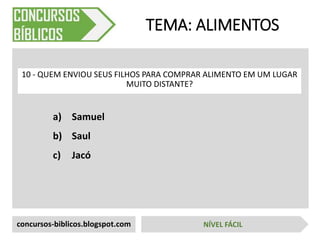 a) Samuel
b) Saul
c) Jacó
TEMA: ALIMENTOS
10 - QUEM ENVIOU SEUS FILHOS PARA COMPRAR ALIMENTO EM UM LUGAR
MUITO DISTANTE?
concursos-biblicos.blogspot.com NÍVEL FÁCIL
 