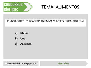a) Melão
b) Uva
c) Azeitona
TEMA: ALIMENTOS
11 - NO DESERTO, OS ISRAELITAS ANSIAVAM POR CERTA FRUTA. QUAL ERA?
concursos-biblicos.blogspot.com NÍVEL FÁCIL
 
