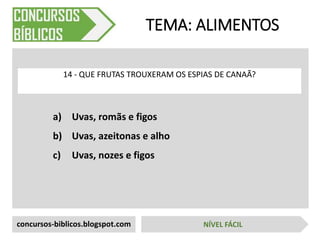 a) Uvas, romãs e figos
b) Uvas, azeitonas e alho
c) Uvas, nozes e figos
TEMA: ALIMENTOS
14 - QUE FRUTAS TROUXERAM OS ESPIAS DE CANAÃ?
concursos-biblicos.blogspot.com NÍVEL FÁCIL
 