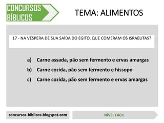 a) Carne assada, pão sem fermento e ervas amargas
b) Carne cozida, pão sem fermento e hissopo
c) Carne cozida, pão sem fermento e ervas amargas
TEMA: ALIMENTOS
17 - NA VÉSPERA DE SUA SAÍDA DO EGITO, QUE COMERAM OS ISRAELITAS?
concursos-biblicos.blogspot.com NÍVEL FÁCIL
 
