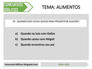 a) Quando na luta com Golias
b) Quando casou com Abigail
c) Quando encontrou seu pai
TEMA: ALIMENTOS
19 - QUANDO DAVI LEVOU QUEIJO PARA PRESENTEAR ALGUÉM?
concursos-biblicos.blogspot.com NÍVEL FÁCIL
 