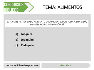 a) Joaquim
b) Jeoaquim
c) Zedequias
TEMA: ALIMENTOS
21 - A QUE REI FOI DADO ALIMENTO DIARIAMENTE, POR TODA A SUA VIDA,
NA MESA DO REI DE BABILÔNIA?
concursos-biblicos.blogspot.com NÍVEL FÁCIL
 