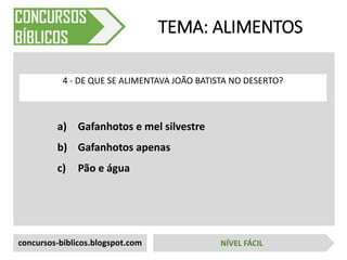 a) Gafanhotos e mel silvestre
b) Gafanhotos apenas
c) Pão e água
TEMA: ALIMENTOS
4 - DE QUE SE ALIMENTAVA JOÃO BATISTA NO DESERTO?
concursos-biblicos.blogspot.com NÍVEL FÁCIL
 