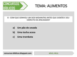 a) Um pão de cevada
b) Uma tocha acesa
c) Uma trombeta
TEMA: ALIMENTOS
8 - COM QUE SONHOU UM DOS MIDIANITAS ANTES QUE GIDEÃO E SEU
EXÉRCITO OS ATACASSEM?
concursos-biblicos.blogspot.com NÍVEL FÁCIL
 
