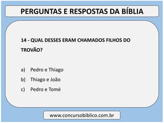 14 - QUAL DESSES ERAM CHAMADOS FILHOS DO
TROVÃO?
a) Pedro e Thiago
b) Thiago e João
c) Pedro e Tomé
www.concursobiblico.com.br
PERGUNTAS E RESPOSTAS DA BÍBLIA
 