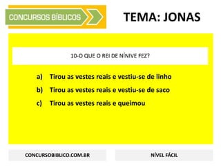 a) Tirou as vestes reais e vestiu-se de linho
b) Tirou as vestes reais e vestiu-se de saco
c) Tirou as vestes reais e queimou
TEMA: JONAS
10-O QUE O REI DE NÍNIVE FEZ?
CONCURSOBIBLICO.COM.BR NÍVEL FÁCIL
 
