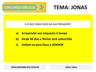 a) Arrependei-vos enquanto é tempo
b) Ainda 40 dias e Nínive será subvertida
c) Voltem-se para Deus o SENHOR
TEMA: JONAS
3-O QUE JONAS DIZIA NA SUA PREGAÇÃO?
CONCURSOBIBLICO.COM.BR NÍVEL FÁCIL
 