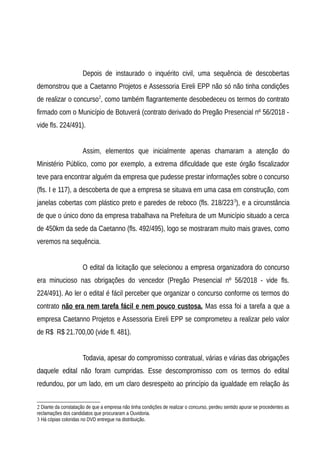 Depois de instaurado o inquérito civil, uma sequência de descobertas
demonstrou que a Caetanno Projetos e Assessoria Eireli EPP não só não tinha condições
de realizar o concurso2
, como também flagrantemente desobedeceu os termos do contrato
firmado com o Município de Botuverá (contrato derivado do Pregão Presencial nº 56/2018 -
vide fls. 224/491).
Assim, elementos que inicialmente apenas chamaram a atenção do
Ministério Público, como por exemplo, a extrema dificuldade que este órgão fiscalizador
teve para encontrar alguém da empresa que pudesse prestar informações sobre o concurso
(fls. I e 117), a descoberta de que a empresa se situava em uma casa em construção, com
janelas cobertas com plástico preto e paredes de reboco (fls. 218/2233
), e a circunstância
de que o único dono da empresa trabalhava na Prefeitura de um Município situado a cerca
de 450km da sede da Caetanno (fls. 492/495), logo se mostraram muito mais graves, como
veremos na sequência.
O edital da licitação que selecionou a empresa organizadora do concurso
era minucioso nas obrigações do vencedor (Pregão Presencial nº 56/2018 - vide fls.
224/491). Ao ler o edital é fácil perceber que organizar o concurso conforme os termos do
contrato não era nem tarefa fácil e nem pouco custosa. Mas essa foi a tarefa a que a
empresa Caetanno Projetos e Assessoria Eireli EPP se comprometeu a realizar pelo valor
de R$ R$ 21.700,00 (vide fl. 481).
Todavia, apesar do compromisso contratual, várias e várias das obrigações
daquele edital não foram cumpridas. Esse descompromisso com os termos do edital
redundou, por um lado, em um claro desrespeito ao princípio da igualdade em relação às
2 Diante da constatação de que a empresa não tinha condições de realizar o concurso, perdeu sentido apurar se procedentes as
reclamações dos candidatos que procuraram a Ouvidoria.
3 Há cópias coloridas no DVD entregue na distribuição.
 