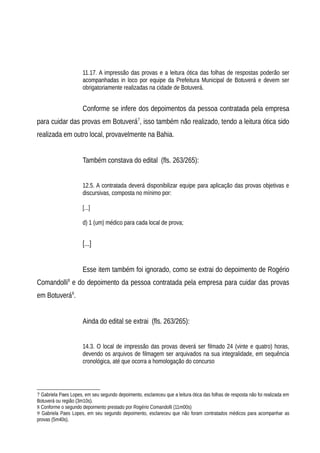 11.17. A impressão das provas e a leitura ótica das folhas de respostas poderão ser
acompanhadas in loco por equipe da Prefeitura Municipal de Botuverá e devem ser
obrigatoriamente realizadas na cidade de Botuverá.
Conforme se infere dos depoimentos da pessoa contratada pela empresa
para cuidar das provas em Botuverá7
, isso também não realizado, tendo a leitura ótica sido
realizada em outro local, provavelmente na Bahia.
Também constava do edital (fls. 263/265):
12.5. A contratada deverá disponibilizar equipe para aplicação das provas objetivas e
discursivas, composta no mínimo por:
[...]
d) 1 (um) médico para cada local de prova;
[...]
Esse item também foi ignorado, como se extrai do depoimento de Rogério
Comandolli8
e do depoimento da pessoa contratada pela empresa para cuidar das provas
em Botuverá9
.
Ainda do edital se extrai (fls. 263/265):
14.3. O local de impressão das provas deverá ser filmado 24 (vinte e quatro) horas,
devendo os arquivos de filmagem ser arquivados na sua integralidade, em sequência
cronológica, até que ocorra a homologação do concurso
7 Gabriela Paes Lopes, em seu segundo depoimento, esclareceu que a leitura ótica das folhas de resposta não foi realizada em
Botuverá ou região (3m10s).
8 Conforme o segundo depoimento prestado por Rogério Comandolli (11m00s)
9 Gabriela Paes Lopes, em seu segundo depoimento, esclareceu que não foram contratados médicos para acompanhar as
provas (5m40s).
 