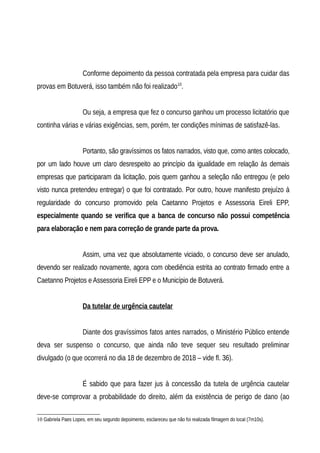 Conforme depoimento da pessoa contratada pela empresa para cuidar das
provas em Botuverá, isso também não foi realizado10
.
Ou seja, a empresa que fez o concurso ganhou um processo licitatório que
continha várias e várias exigências, sem, porém, ter condições mínimas de satisfazê-las.
Portanto, são gravíssimos os fatos narrados, visto que, como antes colocado,
por um lado houve um claro desrespeito ao princípio da igualidade em relação às demais
empresas que participaram da licitação, pois quem ganhou a seleção não entregou (e pelo
visto nunca pretendeu entregar) o que foi contratado. Por outro, houve manifesto prejuízo à
regularidade do concurso promovido pela Caetanno Projetos e Assessoria Eireli EPP,
especialmente quando se verifica que a banca de concurso não possui competência
para elaboração e nem para correção de grande parte da prova.
Assim, uma vez que absolutamente viciado, o concurso deve ser anulado,
devendo ser realizado novamente, agora com obediência estrita ao contrato firmado entre a
Caetanno Projetos e Assessoria Eireli EPP e o Município de Botuverá.
Da tutelar de urgência cautelar
Diante dos gravíssimos fatos antes narrados, o Ministério Público entende
deva ser suspenso o concurso, que ainda não teve sequer seu resultado preliminar
divulgado (o que ocorrerá no dia 18 de dezembro de 2018 – vide fl. 36).
É sabido que para fazer jus à concessão da tutela de urgência cautelar
deve-se comprovar a probabilidade do direito, além da existência de perigo de dano (ao
10 Gabriela Paes Lopes, em seu segundo depoimento, esclareceu que não foi realizada filmagem do local (7m10s).
 