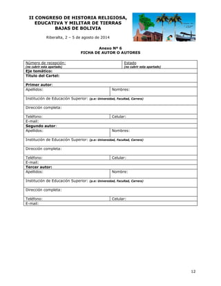 II CO
ONGRESO DE HIST
O
TORIA RE
ELIGIOSA
A,
EDUCATIVA Y MILIT
A
TAR DE TI
IERRAS
BAJ
JAS DE BOLIVIA
B
Riberalta 2 – 5 de agosto de 20
a,
a
014
An
nexo Nº 6
FICHA DE AUTOR O A
F
A
AUTORES
Número de recepción:

Estado

(no cubrir esta apartado)
e
)

(no cubrir esta apartado)
a

Eje temá
ático:
Título de Cartel:
el
Primer autor:
a
Apellidos
s:
Institució de Educa
ón
ación Superior:

Nombr
res:
(p.e: Univ
versidad, Facul
ltad, Carrera)

Dirección completa:
n
Teléfono:
E-mail:
Segundo autor:
o
Apellidos
s:
Institució de Educa
ón
ación Superior:

Celular
r:

Nombr
res:
(p.e: Univ
versidad, Facul
ltad, Carrera)

Dirección completa:
n
Teléfono:
E-mail:
Tercer autor:
a
Apellidos
s:
Institució de Educa
ón
ación Superior:

Celular
r:

Nombr
re:
(p.e: Univ
versidad, Facul
ltad, Carrera)

Dirección completa:
n
Teléfono:
E-mail:

Celular
r:

12

 