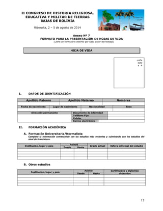 II CO
ONGRESO DE HIST
O
TORIA RE
ELIGIOSA
A,
EDUCATIVA Y MILIT
A
TAR DE TI
IERRAS
BAJ
JAS DE BOLIVIA
B
Riberalta 2 – 5 de agosto de 20
a,
a
014
An
nexo Nº 7
FOR
RMATO PAR LA PRES
RA
SENTACIÓN DE HOJA DE VIDA
N
AS
A
(Llene un formulario distinto por ca
ada autor del tr
rabajo)

HOJ DE VIDA
JA
A

Insert
te su fotog
grafía
digital actual en este
lugar. Tamaño 4 x 4
.
cm.

I.

DATOS DE IDENTIFICA
D
I
ACIÓN
Ape
ellido Pate
erno

Fecha de nacimiento
e

Apelli
ido Matern
no
Lugar de nacimiento
d
o

Dirección pe
ermanente

II.

Na
acionalidad

Nom
mbres
Sexo

Do
ocumento de I
Identidad
Teléfono Fijo
Celular
Correo electrón
nico

ORMACIÓN ACADÉMI
N
ICA
FO
ormación Universitar
U
ria/Normalista
A. Fo
Co
omplete la info
ormación come
enzando con los estudios m
l
más recientes y culminando con los estudi
ios del
niv de licenciat
vel
tura.
Institución, lugar y país

Asisti
ió
Desde
Hasta

G
Grado actual

Esfera principal del est
tudio

O
B. Otros estudios
Institución, lugar y país

Asistió
ó
Desde
Hasta

Certificad
dos y diploma
as
obt
tenidos

13

 