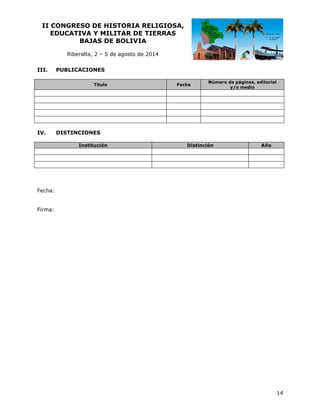 II CO
ONGRESO DE HIST
O
TORIA RE
ELIGIOSA
A,
EDUCATIVA Y MILIT
A
TAR DE TI
IERRAS
BAJ
JAS DE BOLIVIA
B
Riberalta 2 – 5 de agosto de 20
a,
a
014
III.

PUBLICACIO
ONES
Título

IV.

F
Fecha

N
Número de pá
áginas, editorial
y/o medio

DISTINCION
D
NES
Institución

Distinció
ón

Año
o

Fecha:
Firma:

14

 