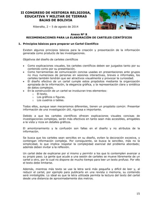 II CO
ONGRESO DE HIST
O
TORIA RE
ELIGIOSA
A,
EDUCATIVA Y MILIT
A
TAR DE TI
IERRAS
BAJ
JAS DE BOLIVIA
B
Riberalta 2 – 5 de agosto de 20
a,
a
014
An
nexo Nº 8
RE
ECOMENDA
ACIONES PA
ARA LA ELA
ABORACIÓ DE CART
ÓN
TELES CIEN
NTÍFICOS
cipios básic
cos para preparar un Cartel Cie
n
entífico
1. Princ
en
ción y presentación de la información
e
Existe algunos principios básicos para la creac
generada como producto de las investig
p
e
gaciones.
tivos del dis
seño de cart
teles científicos
Objet





aciones visu
uales, los ca
arteles cient
tíficos deben ser juzgad
n
dos tanto p su
por
Como explica
ontenido com por su presentación
mo
p
n.
co
Como herram
mientas de comunicació concisa usadas en presentacio
ón
ones ante gr
rupos
o
merosos de personas en sesiones interactivas, breves e informales los
e
s,
no muy num
ca
arteles tamb
bién tendrán que ser at
n
tractivos vis
sualmente y provocar la curiosidad
a
d.
El diseño efe
l
ectivo de un cartel cu
u
umple estos propósitos mediante la organiz
s
s
zación
ap
propiada de la informac
e
ción, la eleg
gancia gráfic y la representación clara y sint
ca,
tética
de datos com
e
mplejos.
En la constru
n
ucción de un cartel se in
n
nvolucran tr elemento
res
os:
o El texto.
ráficos o figuras.
o Los gr
o Los cu
uadros o tab
blas.

s
m
omún: Pres
sentar
Todos ellos, aunque sean mecanismos diferentes, tienen un propósito co
inform
mación de una investigación útil, rigurosa e im
u
mportante.
do a que los cartele científicos ofrecen explicacio
es
n
ones visuales concisas de
Debid
inves
stigaciones complejas, serán más efectivos en tanto sean más acces
c
s
e
n
n
sibles, amigables
a la vista y ricos en detalles gráficos.
v
montonamie
ento y la confusión son fallas en el dise
eño y no atributos d la
de
El am
inform
mación.
usca que lo carteles sean sencillos en su di
os
s
iseño, evite la decora
en
ación excesi
iva, y
Se bu
conte
engan información com
mpleja. Por consiguien
nte, se bus
sca la sencillez, más no la
simpl
licidad, lo que implica respetar la complejid
q
a
dad esencia del prob
al
blema abord
dado;
adem deben in
más
nvitar a la re
eflexión.
artel debe de explicarse por sí mis
d
smo y perm
mitir a los qu lo contem
ue
mplen avan
nzar a
Un ca
su pr
ropio paso. La gente qu acude a una sesión d carteles se mueve libremente d un
ue
u
de
de
cartel a otro, por lo cual no dispone de mucho tiem
r
mpo para lee un texto profuso. Po ello
er
or
xto
mitarse.
el tex debe lim
más, mientras más tex
xto se use la letra ser más peq
rá
queña y difí
ícil de leer y, al
Adem
reduc el cartel, por ejemp para pu
cir
plo
ublicarlo en una revista o memor
a
ria, su contenido
será ininteligible. Lo ideal es que la let utilizada permita la lectura del texto del c
e
tra
a
a
cartel
e
ncia de apro
oximadamen dos met ros.
nte
desde una distan

15

 