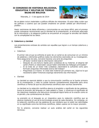 II CO
ONGRESO DE HIST
O
TORIA RE
ELIGIOSA
A,
EDUCATIVA Y MILIT
A
TAR DE TI
IERRAS
BAJ
JAS DE BOLIVIA
B
Riberalta 2 – 5 de agosto de 20
a,
a
014
No se deben incl
e
luir materiales o gráfico difíciles d interpreta El autor debe cuidar que
os
de
ar.
las gráficas o cu
uadros que use puedan ampliarse sin perder calidad por difumina
e
arse eo-.
pixele
tes es una t
tarea difícil, pero el pro
,
oceso
Hacer resúmenes de datos eficientes y convincent
e
e
ación, el aco
omodo adec
cuado
puede manejarse reconociendo que la claridad de la presenta
de la información y la elega
ancia gráfica se encuen
a
ntran al conj
jugar la sen
ncillez del diseño
con la complejida de los da
a
ad
atos.
ertura y cla
aridad
2. Cobe
p
nes
s
s
las que logr
ran a un tiempo cobert
tura y
Las presentacion exitosas de carteles son aquell
clarid
dad.


Cobertura
l
n
de
El primer reto al que se enfrenta el autor de un cartel es d comunicar en un mínimo
de palabras y elementos gráficos to
e
s
odos los ele
ementos ese
enciales de s investiga
su
ación.
Pa asegura
ara
arse de esto, conviene hacerse una serie de pr
h
a
reguntas:
o ¿El lec
ctor recibirá toda la info
á
ormación re
elevante?
o Despu
ués de una lectura rápida pero cu idadosa de su materia al alejars del
al,
se
cartel ¿Podrá un observador casual habe entendido los hallazg principa
er
o
gos
ales?
o Si se trata de un lector má cuidados ¿Aprende
ás
so
erá lo sufici
iente como para
formu
ular preguntas informad acerca d trabajo?
das
del
o Pregúntese a sí mismo: Si vi
m
iese este m aterial por p
primera vez ¿Qué es lo que
z,
o
aramente es información.
sa
necesitaría saber? Entonces exponga cla



Claridad
a
e
d
ue
nicación cien
ntífica es la fuente prim
a
maria
La claridad es esencial debido a qu la comun
de la investigación, y ésta no pue
e
é
ede hacerse completam
mente dispo
onible para otros
científicos a menos de que los documentos cien
m
ntíficos sean escritos claramente.
n
a
a
abras,
La claridad en la redacción científica abarca el propósito y significado de las pala
bu
usca la prec
cisión del lenguaje en cada palabr y frase, y construye el significad de
c
ra
do
la relaciones mediante una estruct
as
s
tura concept
tual lógica t
tanto en la oración com en
mo
el párrafo y las combinac
l
ciones de és
stos.
a
guaje es un imperativ para la redacción c
n
vo
científica qu se
ue
La precisión en el leng
al
lcanza medi
iante el uso de la terminología pro pia de cada disciplina. Sin embarg en
go,
la redacción científica aú las palab
a
ún
bras de uso cotidiano que no están tan delimit
n
tadas
en su signific
n
cado como lo términos científicos, deben usar con la m
os
s
rse
mayor precis
sión.
or
rior, convie
ene realizar un auto análisis de cartel en los siguientes
r
el
n
Po lo anter
té
érminos:

16

 