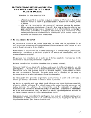 II CO
ONGRESO DE HIST
O
TORIA RE
ELIGIOSA
A,
EDUCATIVA Y MILIT
A
TAR DE TI
IERRAS
BAJ
JAS DE BOLIVIA
B
Riberalta 2 – 5 de agosto de 20
a,
a
014
o

o

¿Resu
ulta evidente la secuenc en que s presenta la informac
e
cia
se
ción? Cuando sea
necesario indique el orden en que debe leerse su m
e
material con números, l
n
letras
has.
o flech
¿Es clara la com
c
municación del conten
nido? Mantenga siemp
pre la senc
cillez.
Ubique sus ideas principales en el carte y deje para la discus
el
sión informa que
al
on
n
nformación no esencial pero
podrá sostener co quienes se interesen en él, la in
trastante o incidental. S
Sea selectiv Sus con
vo.
nclusiones fi
inales
interesante, cont
deben promover que los obs
n
servadores s enfoquen en un pár
se
n
rrafo conciso que
o
conten
nga sus hall
lazgos más importantes
s.

rganización del carte
n
el
3. La or
n
s
rgumentació
ón, lo
En un cartel se organizan los puntos destacados de varios hilos de ar
suficientemente bien para que los espectadores inf
formados pu
uedan saber de qué se trata
e
e
es.
y, si lo desean, enterarse de los detalle
malmente la organizació de un ca
ón
artel debe s
seguir el for
rmato IMRy (Introduc
yD
cción,
Norm
Metod
dología, Resultados, y Discusión) propio de un artículo de investig
gación, pero con
o
propo
orciones mu distintas.
uy
partado más important en el cartel es el d los resu
s
te
de
ultados mientras los demás
El ap
eleme
entos se red
ducen de pr
referencia a un párrafo.
rtel también toma en cu
n
uenta consid
deraciones gráficas y s
sencillez.
El car
r
texto serán pasados por alto
Conviene insistir en que los carteles confusos y ca rgados de t
e
d
eles malos lo son porqu el autor trata de mo
o
ue
ostrar
por el público. La mayoría de los carte
dema
asiadas cosa Los gra
as.
andes bloqu
ues de mat
terial impre
eso, especia
almente si están
escrit
tos con car
racteres peq
queños, no serán leíd
o
dos. Por el contrario, las persona se
as
congr
regarán en torno a los carteles sen
t
ncillos y bien ilustrados.
n
entar el pro
oblema suci ntamente: el cartel se
erá un fraca
aso a
La introducción debe prese
os
ente su fina
alidad desde el principio
e
o.
meno que exponga clarame
ección de métodos será muy breve quizá sólo una frase o dos baste para des
á
e,
o
en
scribir
La se
el tipo de métodos utilizados. Si el mét
todo es cono
ocido, basta con citar su nombre o al
ará
e
r,
os
ón
os, el
autor ejemplo: “Se aplicaron dos instrumento para la recolecció de dato
Cuest
tionario de Actividades de Estudio (CAE) y la encuesta – Desarrollo de Habilid
s
o
a
o
dades
en el uso de la Información (DHI). Se realizó un e
I
estudio a nivel explorat
torio a través de
un diseño no exp
perimental de tipo corre
d
elacional de
escriptivo.”
r
q
ntemente so la parte más corta e un traba escrito, s
on
en
ajo
serán
Los resultados, que frecuen
norm
malmente la parte princ
cipal de un cartel bien diseñado. La mayor p
parte del es
spacio
dispo
onible se utilizará para ilustrar los resultados.
i
r

17

 