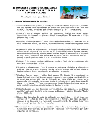 II CO
ONGRESO DE HIST
O
TORIA RE
ELIGIOSA
A,
EDUCATIVA Y MILIT
A
TAR DE TI
IERRAS
BAJ
JAS DE BOLIVIA
B
Riberalta 2 – 5 de agosto de 20
a,
a
014
F. Form
mato del do
ocumento de sustento
d
o
ítulo y subtí
ítulos: El título de la inv
vestigación deberá esta en mayús
ar
sculas, cent
trado,
11. Tí
co tipo de le
on
etra Times New Roman 14 puntos Los subtít
N
n,
s.
tulos deben ir en Times New
s
Roman, 12 puntos, prece
edidos por números ará
n
ábigos (p. e 1. Introd
e.:
ducción).
E
rgen derech
ho del do cumento, debajo del título, de
l
eberá
12. Autor(es): En el mar
onsignarse los nombre y apellidos de los i
es
investigador
res, la institución a la que
a
co
pe
ertenecen y ciudad.
ducido (abst
tract): Tendrá una exte
ensión máxim de 300 palabras, tip de
ma
po
13. Resumen red
etra Times New Roman 11 puntos espaciado sencillo, f
N
n,
s,
o
formato Wo
ord (véase a
anexo
le
5)
).
xtensión y forma de pr
f
resentación: Las invest
tigaciones deberán tene una extensión
er
14. Ex
mínima de 40 páginas y una máxi
m
4
ima de 80 (incluyendo cuadros, f
o
figuras, map
pas y
re
eferencias bibliográficas siendo presentados en hojas de tamaño carta, impresos
b
s),
p
s
en una carilla con tipo de letra Tim New Rom
n
a,
d
mes
mán Nº 11, con interlin
,
neado sencillo (1
pu
unto). Los márgenes se
m
erán de 2.5 cm. en toda sus parte
as
es.
dioma: El documento empleará el idioma cas
e
stellano. Toda cita o ex
xpresión en otra
n
15. Id
le
engua se pre
esentará en cursiva.
as: Deberá emplearse solamente símbolos y abrevia
e
e
aturas
16. Símbolos y abreviatura
stándar. Cuando se use símbolos flechas, n úmeros o le
en
s,
etras para s
señalar partes de
es
la ilustracion
as
nes, deberá identificarla y explica
as
arlas clarame
ente.
uras, mapa y tablas: Cada cua
as
adro (Ej: Cuadro 1) p
proporcionar un
rá
17. Cuadros, figu
reve título del mismo, será presen
d
s
ntado por se
eparado, numerado y estará referid en
do
br
el texto. Los dibujos (Ej: Fig. 1) facilitará n un breve título de mismo, s
l
1
e
el
serán
pr
resentados por separad numerad y estará referidos en el texto Los mapas (Ej:
do,
dos
án
o.
s
Mapa 1). Las tablas (Ej: Tabla 1) proveerán u breve título de la m
M
s
p
un
misma, debe ser
en
au
uto-explicat
tivas y debe compleme
en
entar, no du
uplicar el texto.
les: Las cit
tas textuale entrecom
es,
milladas, irá seguidas de paréntesis,
án
s
18. Citas textual
pellido/s de autor de dicho texto año de p
el
o,
publicación y página. E
Ejemplo: “T
Texto”
ap
(A
Autor, 2005;18).
d
e
n
ríndice y e el lugar que
en
r
19. Notas: Las llamadas de nota se colocarán en super
orresponda y antes de signo de puntuación si lo hubiere. Las notas aparec
el
n
cerán
co
situadas a pi de página y se numerarán cons
ie
a
secutivamen
nte. Se utili
izará letra T
Times
New Roman, 9 puntos, interlineado sencillo.
ncias se pre
esentarán a final del d
al
documento bajo el epí
ígrafe
20. Referencias: Las referen
as, se pre
esentarán o
ordenadas alfabéticam
mente por autor
Referencias bibliográfica
s
PA.
siguiendo las normas AP

3

 