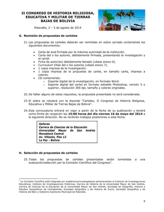 II CO
ONGRESO DE HIST
O
TORIA RE
ELIGIOSA
A,
EDUCATIVA Y MILIT
A
TAR DE TI
IERRAS
BAJ
JAS DE BOLIVIA
B
Riberalta 2 – 5 de agosto de 20
a,
a
014
G. Remisión de pr
ropuestas de carteles
d
s
as
tas de carte
eles deberán ser remit
n
tidas en sob
bre cerrado conteniend los
do
21. La propuest
siguientes do
ocumentos:








Carta de aval firm
mada por la máxima au toridad de l institución
la
n.
Carta del o los autores, deb
bidamente fi
irmada, pre
esentando la investigac
a
ción y
el cart
tel.
Ficha de autor(es debidame
s)
ente llenado (véase ane
o
exo 6).
culum Vitae del o los au
utores (véas anexo 7).
se
Curric
1 copi impresa de la investi
ia
d
igación.
1 cop
pia impresa de la pro
a
opuesta de cartel, en tamaño carta, impre
eso a
colore
es.
CD co
onteniendo:
o Soporte digital de la investigació n, en forma Word.
ato
artel en for
rmato editable Photosh
hop, versión 5 o
n
o Soporte digital del ca
superior, resolución 300 dpi, tam
r
3
maño y color originale
res
es.

uno de estos requisitos, la propues presenta
s
sta
ada no será considerada
a.
22. De faltar algu
l
on
es, II Cong
greso de Hi
istoria Relig
giosa,
23. El sobre se rotulará co la leyenda “Cartele
Ed
ducativa y Militar de Tie
M
erras Bajas de Bolivia”.
.
sta convoca
atoria entrará en vigor a partir d e la fecha de su publicación y te
r
endrá
24. Es
co
omo límite de recepción las 15:00 horas del día vierne 16 de m
d
n
0
es
mayo del 20
014 a
la siguiente dirección. No se recibirá trabajos posteriores a esta fech
a
d
o
án
ha.
Señor
res
Carre de Cienc
era
cias de la Ed
ducación
Unive
ersidad Ma
ayor de San Andr
rés
Mono
oblock Centr
ral
Av. Villazón, Piso 12
V
o
La Pa - Bolivia
az

cción de pr
ropuestas de carteles
s
H. Selec
odas las propuestas de car
s
rteles pres
sentadas s
serán
25. To
ev
valuación/se
elección por la Comisión Científica del Congres 3.
r
so

som
metidas

a

una

3

La Comisión Científica está integrada por académico
e
os/investigador
res pertenecien
ntes al Institut de Investiga
to
aciones
Educativas, Instituto de Investigacione Históricas, Carrera de Hi
es
istoria de la U
Universidad Ma
ayor de San A
Andrés,
Carrera de Ciencias de la Educación de la Universid
e
l
d
dad Mayor de San Andrés, Sociedad de G
Geografía, Hist
toria y
Estudios Geopolíticos de Cochabamba Sociedad Ge
G
e
a,
eográfica y de Historia de Sucre, Socied
e
dad Geográfica y de
a
Historia del Beni y Gobier
rno Autónomo Municipal de Riberalta.
R

4

 