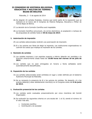 II CO
ONGRESO DE HIST
O
TORIA RE
ELIGIOSA
A,
EDUCATIVA Y MILIT
A
TAR DE TI
IERRAS
BAJ
JAS DE BOLIVIA
B
Riberalta 2 – 5 de agosto de 20
a,
a
014
26. Se elegirán 24 carteles finalistas, mismos que serán par
2
e
rte de la ex
xposición qu se
ue
re
ealizará en el marco del II Congr
d
reso de His
storia Religiosa, Educativa y Milita de
ar
Ti
ierras Bajas de Bolivia.
s
a
ón
a
elable.
27. La decisión de la Comisió Científica será inape
a
omunicará, vía correo electrónico, la aceptación o rechaz de
,
zo
28. La Comisión Científica co
la propuesta de cartele hasta el 30 de may de 2014.
as
as
es
3
yo
orización de impresión
e
I. Auto
os
s
os
zación de im
mpresión.
29. Lo carteles seleccionado recibirán una autoriz
l
ores son libr
res de elegir la impren
nta. Las instituciones o
organizadora no
as
30. El o los auto
cu
ubrirán los costos que implique la impresión d los cartele
c
i
de
es.
arteles
J. Remisión de ca
os
tes superior e inferior deberán se remitidos a la
r
er
s
31. Lo carteles impresos y con soport
di
irección ant
teriormente citada hast las 15:0 horas del viernes 18 de juli de
ta
00
io
2014.
os
s
regados en horario
n
32. Lo carteles que no sean entr
au
utomáticam
mente descalificados.

y fecha s
señalados s
serán

osición de los carteles
l
s
K. Expo
os
xhibidos en lugar y ord
den definido por el Gob
o
bierno
33. Lo carteles seleccionados serán ex
Autónomo Mu
unicipal de Riberalta.
R
aria la pres
sencia de él o los auto
l
ores de cart
teles. De desearlo, el o los
34. No es necesa
utores debe
erá(n) estar debidamente inscrito(s en el Con
s)
ngreso antes del 6 de j
junio
au
de 2014.
uación presencial de los cartele
es
L. Evalu
os
aluados pre
esencialmen
nte por cin
nco miemb
bros del Co
omité
35. Lo carteles serán eva
Organizador.
n
ntes criterios en una es
scala del 1 al 10, siend el número 10
do
36. Se evaluarán los siguien
l
el valor más alto.



Conte
enido científi
ico
Contri
ibución a la sociedad

5

 