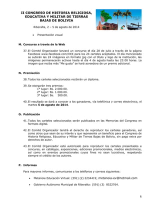 II CO
ONGRESO DE HIST
O
TORIA RE
ELIGIOSA
A,
EDUCATIVA Y MILIT
A
TAR DE TI
IERRAS
BAJ
JAS DE BOLIVIA
B
Riberalta 2 – 5 de agosto de 20
a,
a
014


Presen
ntación visu
ual

curso a trav
vés de la Web
W
M. Conc
l
rganizador lanzará un concurso el día 28 de julio a trav
l
l
vés de la página
37. El Comité Or
Fa
acebook ww
ww.facebook
k.com/XXX para los 24 carteles ac
p
ceptados. El día mencio
onado
se subirán la 24 imáge
e
as
enes en form
mato jpg co el título y logo de la institución las
on
n,
im
mágenes permanecerán activas ha
n
asta el día 4 de agosto hasta las 23:00 hora La
o
as.
im
magen que reciba más “Me gusta” se hará acre
r
“
eedora de u premio adicional.
un
miación
N. Prem
odos los car
rteles selecc
cionados rec
cibirán un d iploma.
38. To
os:
39. Se otorgarán tres premio
1° lugar: Bs. 2.00
00.00.
00.00.
2° lugar: Bs. 1.00
00.00.
3° lugar: Bs. 50
l
s
onocer a los ganadores vía telefónica y corre electrónic el
s
s,
eo
co,
40. El resultado se dará a co
martes 5 de agosto de 2014.
m
O. Publicación
odos los carteles selec
ccionados se
erán publica
ados en las Memorias del Congres en
so
41. To
fo
ormato digit
tal.
l
rganizador tendrá el derecho de reproducir los carteles ganadores así
d
s
s,
42. El Comité Or
co
omo otros que sean de su interés y que repre
q
esente un be
eneficio para el Congreso de
a
Historia Relig
giosa, Educa
ativa y Milit de Tierra Bajas de Bolivia, sin pago extr por
tar
as
e
n
ra
erechos de autor.
de
l
s
dos a
43. El Comité Organizador está autorizado para reproducir los carteles presentad
co
oncurso, en catálogos, exposicione edicione promocio
es,
es
onales, med
dios electrón
nicos,
as como en eventos promociona
sí
n
ales cuyos fines no sean lucrativos, respet
tando
siempre el cr
rédito de los autores.
s
rmes
P. Infor
formes, com
municarse a los teléfono y correos siguientes:
os
s
Para mayores inf


Metanoia Educación Virtual: (59 (2) 2234
a
91)
4419; meta
anoia-ev@hotmail.com



Gobierno Autónomo Municipal de Riberalta : (591) (3) 8522764.
o
d

6

 