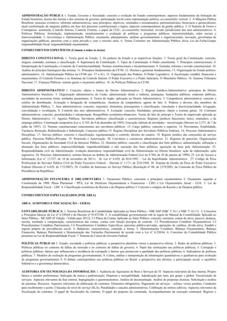 ADMINISTRAÇÃO PÚBLICA 1. Estado, Governo e Sociedade: conceito e evolução do Estado contemporâneo; aspectos fundamentais da formação do
Estado brasileiro; teorias das formas e dos sistemas de governo; participação social como representação política; accountability vertical. 2. A Máquina Pública
Brasileira: processo evolutivo; reformas administrativas, seus princípios, objetivos, resultados e ensinamentos; patrimonialismo, burocracia e gerencialismo;
atual conformação da máquina pública em face dos preceitos constitucionais e legais; aspectos contemporâneos da gestão pública. 3. O Sistema de Freios e
Contrapesos: autotutela; Controle Interno, Controle Externo, o papel da CGU; accountability horizontal; revisão jurisdicional dos atos administrativos. 4.
Políticas Públicas: formulação, implementação, monitoramento e avaliação de políticas e programas públicos; intersetorialidade, redes sociais e
transversalidade. 5. Governança e Administração Pública: orçamento, planejamento, análises governamentais e organizacionais, inovação, governança de
organizações públicas; parcerias com o setor privado e com o terceiro setor. 6. Temas Correntes em Administração Pública: ética; Lei da Ficha-Limpa;
responsabilidade fiscal; responsabilidade orçamentária.
CONHECIMENTOS ESPECÍFICOS (Comum a todas as áreas)

DIREITO CONSTITUCIONAL 1. Teoria geral do Estado. 2. Os poderes do Estado e as respectivas funções. 3. Teoria geral da Constituição: conceito,
origens, conteúdo, estrutura e classificação. 4. Supremacia da Constituição. 5. Tipos de Constituição. 6 Poder constituinte. 7. Princípios constitucionais. 8.
Interpretação da Constituição e Controle de Constitucionalidade. Normas constitucionais e inconstitucionais. 9. Emenda, reforma e revisão constitucional. 10.
Análise do princípio hierárquico das normas. 11. Princípios fundamentais da CF/88. 12. Direitos e garantias fundamentais. 13. Organização do Estado político-
administrativo. 14. Administração Pública na CF/88 (art. 37 a 41). 15. Organização dos Poderes. O Poder Legislativo. A fiscalização contábil, financeira e
orçamentária. O Controle Externo e os Sistemas de Controle Interno. O Poder Executivo e o Poder Judiciário. O Ministério Público. 16. Sistema Tributário
Nacional. 17. Finanças Públicas: normas gerais e orçamento público. 18. As Políticas Públicas na CF/88.

DIREITO ADMINISTRATIVO 1. Conceito, objeto e fontes do Direito Administrativo. 2. Regime Jurídico-Administrativo: princípios do Direito
Administrativo brasileiro. 3. Organização administrativa da União: administração direta e indireta; autarquias, fundações públicas; empresas públicas;
sociedades de economia mista; entidades paraestatais. 4. Teoria do órgão: aplicação no Direito Administrativo. 5. Competência administrativa: conceito e
critério de distribuição. Avocação e delegação de competências. Ausência de competência: agente de fato. 6. Poderes e deveres dos membros da
Administração Pública. 7. Atos administrativos: conceito, requisitos, elementos, pressupostos e classificação; vinculação e discricionariedade; revogação,
convalidação e invalidação. 8. Controle dos atos administrativos. 9. Licitação: conceito, finalidades, princípios; objeto e normas gerais. 10. Contratos
administrativos: conceito, peculiaridades e interpretação. Reequilíbrio econômico-financeiro. Teoria do fato do príncipe e Teoria da imprevisão aplicada ao
Direito Administrativo. 11. Agentes Públicos. Servidores públicos: classificação e características. Regimes jurídicos funcionais: único, estatutário, e de
emprego público. Contratação temporária (Lei n. 8.745, de 9 de dezembro de 1993). Execução indireta de atividades - terceirização (Decreto no 2.271, de 7 de
julho de 1997). 12. Normas constitucionais concernentes aos servidores públicos. 13. Cargo público: conceito e espécies. 14. Provimento, Estabilidade,
Vacância, Remoção, Redistribuição e Substituição. Concurso público 15. Regime Disciplinar dos Servidores Públicos Federais. 16. Processo Administrativo
Disciplinar. 17. Serviço público: conceito e classificação; regulamentação e controle; direitos do usuário. 18. Regime jurídico das concessões de serviço
público. Parcerias Público-Privadas. 19. Permissão e Autorização. 20. Convênios e consórcios administrativos. 21. Regimes de parcerias. Organizações
Sociais. Organizações da Sociedade Civil de Interesse Público. 22. Domínio público: conceito e classificação dos bens públicos; administração, utilização e
alienação dos bens públicos; imprescritibilidade, impenhorabilidade e não oneração dos bens públicos; aquisição de bens pela Administração. 23.
Responsabilidade civil da Administração: evolução doutrinária; responsabilidade civil da Administração no Direito brasileiro; ação de indenização; ação
regressiva. 24. Processo Administrativo: normas básicas no âmbito da Administração Federal (Lei no 9.784, de 29 de janeiro de 1999). 25. Lei do Acesso a
Informação (Lei n° 12.527, de 18 de novembro de 2011). 26. Lei nº 8.429, de 02/6/1992 – Lei da Improbidade Administrativa. 27. Código de Ética
Profissional do Servidor Público Civil do Poder Executivo Federal – Decreto nº 1.171, de 22/6/1994. 28. Sistema de Gestão da Ética do Poder Executivo
Federal (Decreto nº 6.029, de 1º/2/2007). 29. Conflito de Interesses no Serviço Público (Resolução nº 08, de 25/9/2003, da Comissão de Ética Pública da
Presidência da República).

ADMINISTRAÇÃO FINANCEIRA E ORÇAMENTÁRIA 1. Orçamento Público: conceitos e princípios orçamentários 2. Orçamento segundo a
Constituição de 1988: Plano Plurianual - PPA, Lei de Diretrizes Orçamentárias e Financeiras - LDO e Lei Orçamentária Anual - LOA. 3. Lei de
Responsabilidade Fiscal – LRF. 4. Classificação econômica da Receita e da Despesa pública 5. Conceito e estágios da Receita e da Despesa pública.

CONHECIMENTOS ESPECIALIZADOS (POR ÁREA)

ÁREA: AUDITORIA E FISCALIZAÇÃO – GERAL

CONTABILIDADE PÚBLICA: 1. Normas Brasileiras de Contabilidade Aplicadas ao Setor Público - NBCASP (NBC T 16.1 a NBC T 16.11). 2. Conceitos
e Princípios básicos da Lei nº 4.320/64 e do Decreto nº 93.872/86. 3. A contabilidade governamental sob as regras do Manual de Contabilidade Aplicada ao
Setor Público - MCASP (4ª Edição - Válido para 2012); 3.1 Plano de Contas Aplicado ao Setor Público: conceito, estrutura, contas do ativo, passivo, despesa,
receita, resultado e compensação, características das contas, contas com função precípua de controle. 3.2 Procedimentos Contábeis Orçamentários 3.3
Procedimentos Contábeis Patrimoniais 3.4 Procedimentos Contábeis Específicos: parcerias público-privadas, operações de créditos, dívida ativa, Fundeb e
regime próprio de previdências social. 4. Balancete: características, conteúdo e forma. 5. Demonstrações Contábeis: Balanço Orçamentário, Balanço
Financeiro, Balanço Patrimonial e Demonstração das Variações Patrimoniais de acordo com a Lei nº 4.320/64. 6. Conceitos de Contabilidade Pública
presentes na Lei de Responsabilidade Fiscal. 7. Sistema de Custos do Governo Federal.

POLÍTICAS PÚBLICAS 1. Estado, sociedade e políticas públicas: a perspectiva pluralista versus a perspectiva elitista. 2. Redes de políticas públicas; 3.
Políticas públicas no contexto de falhas de mercado e no contexto de falhas de governo; 4. Papel das instituições nas políticas públicas; 5. Corrupção e
políticas públicas: fatores que influenciam a incidência de corrupção e fatores que promovem a qualidade das políticas públicas; 6. Indicadores de políticas
públicas; 7. Modelos de avaliação de programas governamentais; 8. Coleta, análise e interpretação de informações quantitativas e qualitativas para avaliação
de programas governamentais 9. O debate contemporâneo nas políticas públicas no Brasil: a perspectiva dos direitos, a participação social, o equilíbrio
federativo e a governança democrática.

AUDITORIA EM TECNOLOGIA DA INFORMAÇÃO: 1. Auditoria de Aquisições de Bens e Serviços de TI: Aspectos relevantes da fase interna. Projeto
básico e estudos preliminares. Indicação de marca e padronização. Dispensa e inexigibilidade. Adjudicação por item, por grupo e global. Terceirização de
serviços. Aspectos relevantes da fase externa. Impugnações e questionamentos. Análise de documentação. Análise de propostas técnicas. Solicitação e análise
de amostras. Recursos. Aspectos relevantes da elaboração de contratos. Elementos obrigatórios. Pagamento de serviços – esforço versus produto. Condições
para recebimento e aceite. Cláusulas de nível de serviço (SLA). Penalidades e sanções administrativas. Celebração de termos aditivos. Aspectos relevantes da
fiscalização de contratos. O papel do fiscalizador do contrato. O papel do preposto da contratada. Acompanhamento da execução contratual. Registro e
 