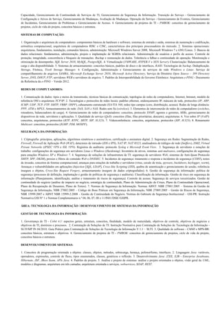 Capacidade, Gerenciamento de Continuidade de Serviços de TI, Gerenciamento de Segurança da Informação. Transição do Serviço - Gerenciamento de
Configuração e Ativos de Serviço, Gerenciamento de Mudanças, Avaliação de Mudanças. Operação do Serviço - Gerenciamento de Eventos, Gerenciamento
de Incidentes, Gerenciamento de Problemas e Gerenciamento de Acesso. 4. Gerenciamento de projetos de TI - PMBOK: conceitos de gerenciamento de
projetos, ciclo de vida do projeto, conceitos básicos e estrutura.

SISTEMAS DE COMPUTAÇÃO:

1. Organização e arquitetura de computadores: componentes básicos de hardware e software, sistemas de entrada e saída, sistemas de numeração e codificação,
aritmética computacional, arquitetura de computadores RISC e CISC, características dos principais processadores do mercado. 2. Sistemas operacionais:
arquiteturas, fundamentos, instalação, comandos básicos, administração. Microsoft Windows Server 2008, Microsoft Windows 7 e GNU/Linux. 3. Bancos de
dados relacionais: fundamentos, administração, projeto e implantação de SGBDs relacionais. Administração de usuários e perfis de acesso. Controle de
proteção, integridade, concorrência e bloqueio de transações. Backup e restauração de dados. Tolerância a falhas e continuidade de operação. Monitoração e
otimização de desempenho. SQL Server 2010, MySQL, PostgreSQL. 4. Virtualização (VMWARE, HYPER-V e XEN Server). Clusterização: Balanceamento de
carga e alta disponibilidade. 5. Sistemas de armazenamento: conceitos básicos, padrões de disco e de interfaces, RAID. Tecnologias de backup. Deduplicação.
Storage, Fitoteca, Tivoli Storage Manager. 6. Configuração, Administração e Gerenciamento de serviços de rede Windows e Linux: Serviço de
compartilhamento de arquivos SAMBA, Microsoft Exchange Server 2010, Microsoft Active Directory, Serviço de Diretório Open Source – 389 Directory
Server, DNS, DHCP, FTP, servidores WEB e servidores de arquivo. 7. Padrões de Interoperabilidade de Governo Eletrônico: Arquitetura e-PING - Documento
de Referência da e-PING – Versão 2012.

REDES DE COMPUTADORES:

1. Comunicação de dados: tipos e meios de transmissão, técnicas básicas de comunicação, topologias de redes de computadores, Internet, Intranet, modelo de
referência OSI e arquitetura TCP/IP. 2. Tecnologias e protocolos de redes locais: padrões ethernet, endereçamento IP, máscara de rede, protocolos (IP, ARP,
ICMP, UDP, TCP, FTP, SMTP, VRRP, OSPF), cabeamento estruturado EIA/TIA 568, redes tipo campus (core, distribuição, acesso). Redes de longa distância:
PPP, ATM e MPLS. Armazenamentos de rede: DAS, SAN e NAS. Redes sem fio (wireless). 3. Elementos de interconexão de redes de computadores (switches,
roteadores, balanceadores de carga). 4. Gerenciamento de redes de computadores: conceitos, protocolo SNMP, agentes e gerentes, MIBs, gerenciamento de
dispositivos de rede, servidores e aplicações. 5. Qualidade de serviço (QoS): conceitos (filas, filas prioritárias, descarte), arquiteturas. 6. Voz sobre IP (VoIP):
conceitos, arquiteturas, protocolos (RTP, RTPC, SRTP, SIP, H.323). 7. Videoconferência: conceitos, arquiteturas, protocolos (SIP, H.323). 8. Roteamento
Multicast: conceitos, protocolos (IGMP, PIM, MOSPF).

SEGURANÇA DA INFORMAÇÃO:

1. Criptografia: princípios, aplicações, algoritmos simétricos e assimétricos, certificação e assinatura digital. 2. Segurança em Redes: Segmentação de Redes,
Firewall, Firewall de Aplicação Web (WAF), detectores de intrusão (IDS e IPS), NAT IP, NAT H323, analisadores de tráfegos de rede (Sniffers), DMZ, Virtual
Private Networks (IPSEC VPN e SSL VPN). Registros de auditoria: protocolo Syslog e Microsoft Event View. 3. Segurança de servidores e estações de
trabalho: configurações de segurança em servidores Linux e Windows (Hardening). Inventário de ativos, sistemas anti-malwares, configurações de segurança
para estações Windows XP e Windows 7. 4. Segurança de soluções de infraestrutura de TI: segurança de servidores Web, sistemas de Anti-Spam Protocolo
SMTP, SPF, DKIM), proxies e filtros de conteúdo Web e DNSSEC. 5. Incidentes de segurança: tratamento e resposta a incidentes de segurança (CERT), testes
de invasão, conceitos de forense computacional, ameaças para estações de trabalho e servidores (vírus, cavalo de troia, spyware, backdoors, keylogger, worm),
Ameaças e vulnerabilidades em aplicações (Injection [SQL, LDAP], Cross-Site Scripting (XSS), quebra de autenticação e gerenciamento de sessão, referência
insegura a objetos, Cross-Site Request Forgery, armazenamento inseguro de dados criptografados). 6. Gestão de segurança da informação: política de
segurança (processos de definição, implantação e gestão de políticas de segurança e auditoria). Classificação da informação. Gestão de risco em segurança da
informação (Planejamento, identificação, análise e tratamento de riscos de segurança). Controle de acesso. Segurança de serviços terceirizados. Gestão de
continuidade do negócio (análise de impacto no negócio, estratégia de continuidade, Plano de Administração de Crises, Plano de Continuidade Operacional,
Plano de Recuperação de Desastres, Plano de Testes). 7. Normas de Segurança da Informação. Normas ABNT: NBR 27001:2005 – Sistema de Gestão de
Segurança da Informação, NBR 27002:2005 – Código de Boas Práticas em Segurança da Informação, NBR 27005:2005 – Gestão de Riscos de Segurança,
NBR 15999:2007 e ABNT NBR 15999-2:2008 – Gestão de Continuidade do Negócio. Normas do Gabinete de Segurança Institucional – GSI-PR: Instrução
Normativa GSI Nº 1 e Normas Complementares n.º 04, 06, 07, 08 e 11/IN01/DSIC/GSIPR.

ÁREA: TECNOLOGIA DA INFORMAÇÃO / DESENVOLVIMENTO DE SISTEMAS DA INFORMAÇÃO

GESTÃO DE TECNOLOGIA DA INFORMAÇÃO:

1. Governança de TI - Cobit 4.1: aspectos gerais, estrutura, conceitos, finalidade, modelo de maturidade, objetivos de controle, objetivos de negócios e
objetivos de TI, domínios e processos. 2. Contratação de Soluções de TI: Instrução Normativa para Contratação de Soluções de Tecnologia da Informação -
SLTI/MP IN 04/2010. Guia Prático para Contratação de Soluções de Tecnologia da Informação V 1.1 – SLTI. 3. Qualidade de software - CMMI e MPS-BR:
conceitos básicos, estrutura e objetivos. 4. Gerenciamento de projetos de TI - PMBOK: conceitos de gerenciamento de projetos, ciclo de vida de projeto,
conceitos básicos e estrutura.

DESENVOLVIMENTO DE SISTEMAS:

1. Conceitos de programação orientada a objetos: classes, objetos, métodos, sobrecarga, herança, polimorfismo, interfaces. 2. Linguagem Java: variáveis,
operadores, expressões, controle de fluxo, tipos enumerados, classes, genéricos e reflexão. 3. Desenvolvimento Java: J2EE, EJB - Enterprise Javabeans,
Hibernate, JSF, JBoss Seam, APIs Java. 4. Padrões de projeto. 5. Análise e projeto de sistemas: análise e projeto orientados a objetos, visão geral da UML,
modelos e diagramas, arquitetura em três camadas, arquitetura orientada a serviços, webservices, SOAP, REST.
 